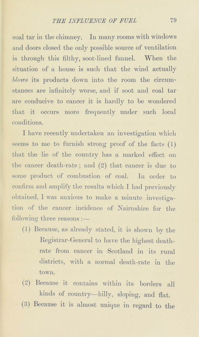 coal tar in the chimney. In many rooms with windows and doors closed the only possible source of ventilation is through this filthy, soot-lined funnel. When the situation of a house is such that the wind actually bloivs its products down into the room the circum- stances are infinitely worse, and if soot and coal tar are conducive to cancer it is hardly to be wondered that it occurs more frequently under such local conditions. I have recently undertaken an investigation which seems to me to furnish strong proof of the facts (l) that the lie of the country has a marked effect on the cancer death-rate ; and (2) that cancer is due to some product of combustion of coal. In order to confirm and amplify the results which I had previously obtained, I was anxious to make a minute investing- tion of the cancer incidence of Nairnshire for the folio win S’ three reasons :— O (1) Because, as already stated, it is shown by the Registrar-General to have the highest death- rate from cancer in Scotland in its rural districts, with a normal death-rate in the town. (2) Because it contains within its borders all kinds of country—hilly, sloping, and flat. (3) Because it is almost unique in regard to the