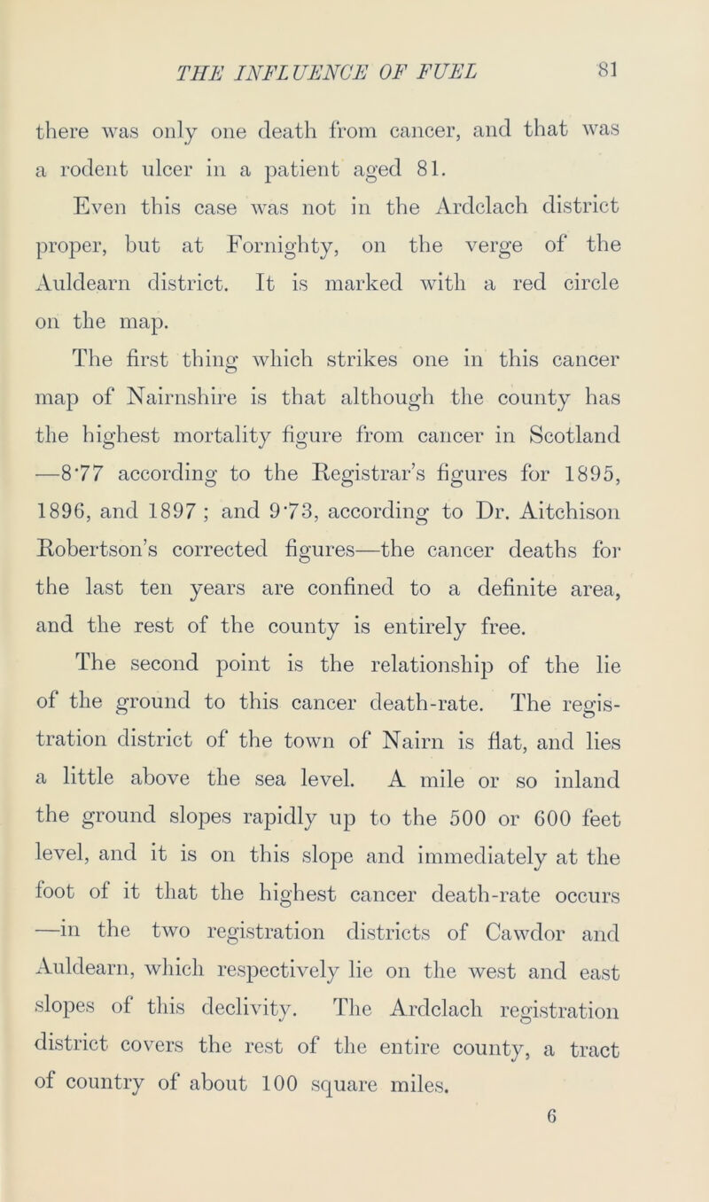 there was only one death from cancer, and that was a rodent ulcer in a patient aged 81. Even this case was not in the Ardclach district proper, but at Fornighty, on the verge of the Auldearn district. It is marked with a red circle on the map. The first thing which strikes one in this cancer map of Nairnshire is that although the county has the highest mortality figure from cancer in Scotland —8*77 according to the Registrar’s figures for 1895, 1896, and 1897 ; and 9*73, according to Dr. Aitchison Robertson’s corrected figures—the cancer deaths for the last ten years are confined to a definite area, and the rest of the county is entirely free. The second point is the relationship of the lie of the ground to this cancer death-rate. The regis- tration district of the town of Nairn is flat, and lies a little above the sea level. A mile or so inland the ground slopes rapidly up to the 500 or 600 feet level, and it is on this slope and immediately at the foot of it that the highest cancer death-rate occurs —in the two registration districts of Cawdor and Auldearn, which respectively lie on the west and east slopes of this declivity. The Ardclach registration district covers the rest of the entire county, a tract of country of about 100 square miles. 6