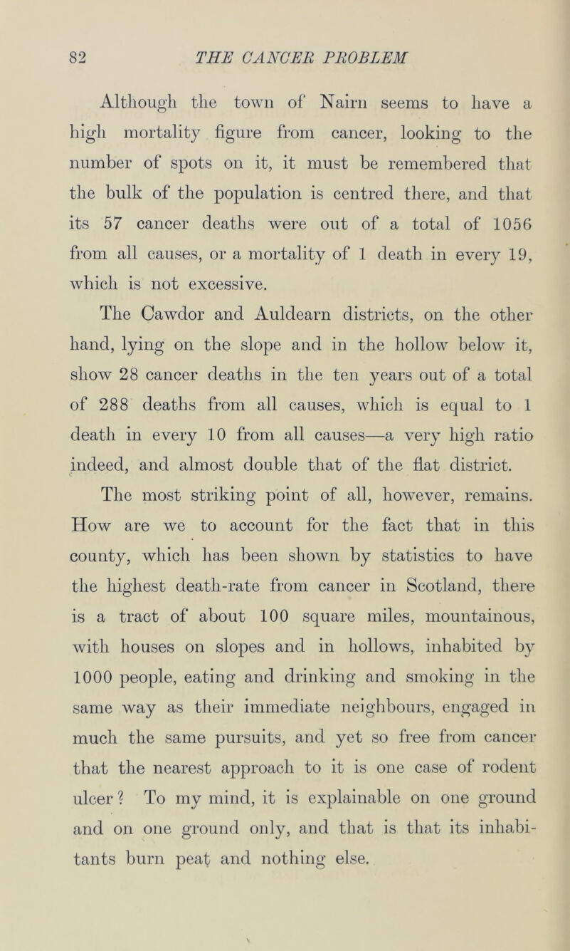 Although the town of Nairn seems to have a high mortality figure from cancer, looking to the number of spots on it, it must be remembered that the bulk of the population is centred there, and that its 57 cancer deaths were out of a total of 1056 from all causes, or a mortality of 1 death in every 19, which is not excessive. The Cawdor and Auldearn districts, on the other hand, lying on the slope and in the hollow below it, show 28 cancer deaths in the ten years out of a total of 288 deaths from all causes, which is equal to 1 death in every 10 from all causes—a very high ratio indeed, and almost double that of the flat district. The most striking point of all, however, remains. How are we to account for the fact that in this county, which has been shown by statistics to have the highest death-rate from cancer in Scotland, there is a tract of about 100 square miles, mountainous, with houses on slopes and in hollows, inhabited by 1000 people, eating and drinking and smoking in the same way as their immediate neighbours, engaged in much the same pursuits, and yet so free from cancer that the nearest approach to it is one case of rodent ulcer ? To my mind, it is explainable on one ground and on one ground only, and that is that its inhabi- tants burn peat and nothing else.