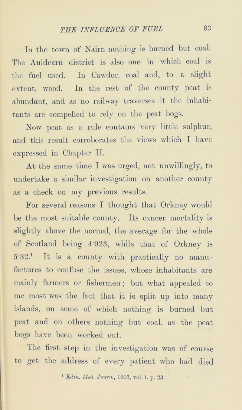 In the town of Nairn nothing is burned but coal. The Auldearn district is also one in which coal is the fuel used. In Cawdor, coal and, to a slight extent, wood. In the rest of the county peat is abundant, and as no railway traverses it the inhabi- tants are compelled to rely on the peat bogs. Now peat as a rule contains very little sulphur, and this result corroborates the views which I have expressed in Chapter II. At the same time I was urged, not unwillingly, to undertake a similar investigation on another county as a check on my previous results. For several reasons I thought that Orkney would be the most suitable county. Its cancer mortality is slightly above the normal, the average for the whole of Scotland being 4'023, while that of Orkney is 5'32d It is a county with practically no manu- factures to confuse the issues, whose inhabitants are mainly farmers or fishermen ; but what appealed to me most was the fact that it is split up into many islands, on some of which nothing is burned but peat and on others nothing hut coal, as the peat bogs have been worked out. The first step in the investigation was of course to get the address of every patient who had died 1 Edin. Med, Journ., 1903, vol. i. p. 23.