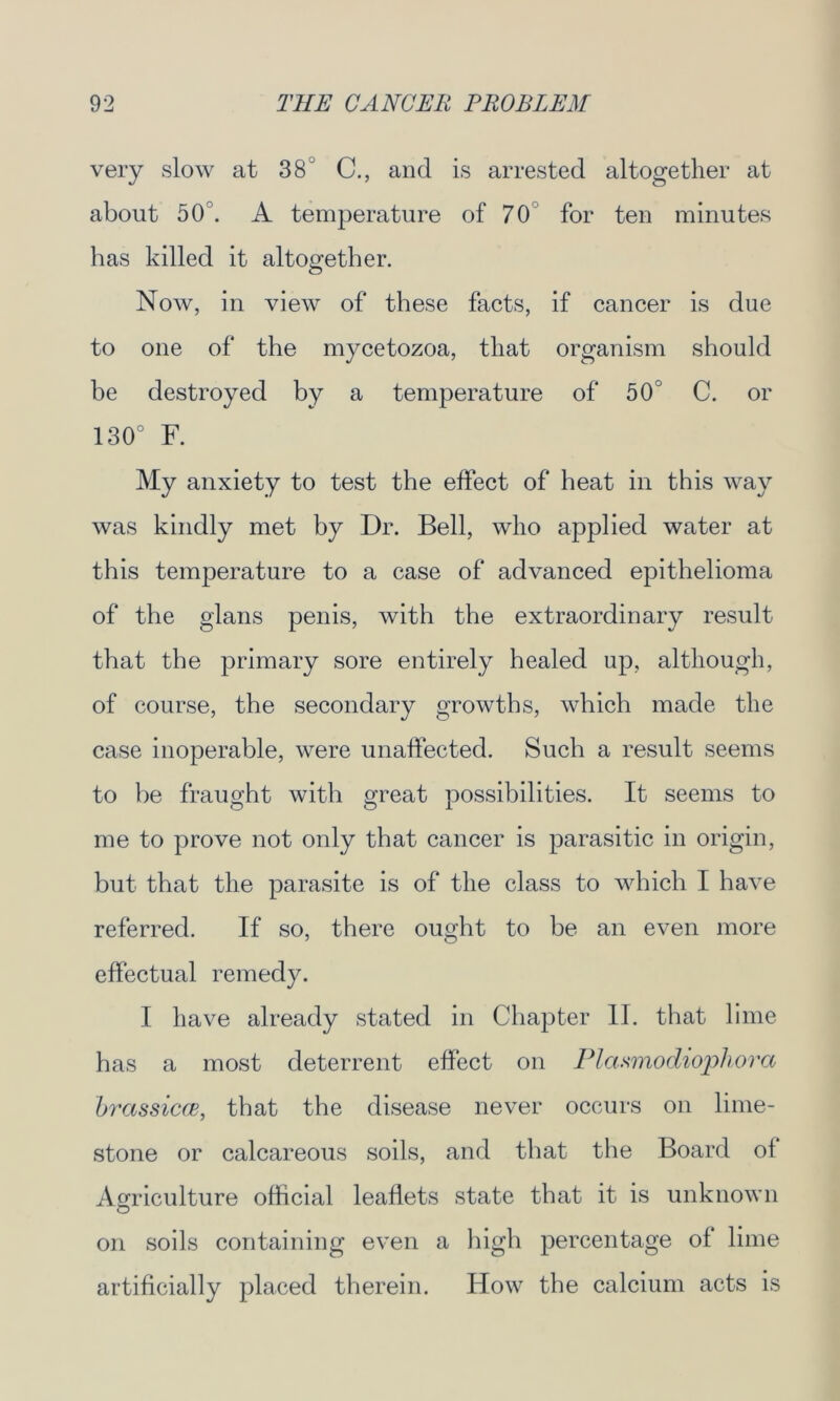 very slow at 38 C., and is arrested altogether at about 50 . A temperature of 70 for ten minutes has killed it altogether. Now, in view of these facts, if cancer is due to one of the mycetozoa, that organism should be destroyed by a temperature of 50° C. or 130° F. My anxiety to test the effect of heat in this way was kindly met by Dr. Bell, who applied water at this temperature to a case of advanced epithelioma of the glans penis, with the extraordinary result that the primary sore entirely healed up, although, of course, the secondary growths, which made the case inoperable, were unaffected. Such a result seems to be fraught with great possibilities. It seems to me to prove not only that cancer is parasitic in origin, but that the parasite is of the class to which I have referred. If so, there ought to be an even more effectual remedy. I have already stated in Chapter II. that lime has a most deterrent effect on Plasmodiophora brassiere, that the disease never occurs on lime- stone or calcareous soils, and that the Board of Agriculture official leaflets state that it is unknown on soils containing even a high percentage of lime artificially placed therein. How the calcium acts is
