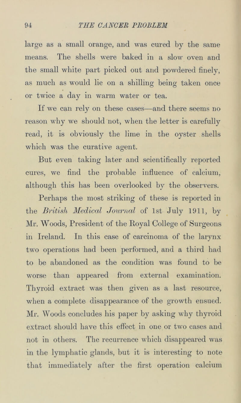 large as a small orange, and was cured by the same means. The shells were baked in a slow oven and the small white part picked out and powdered finely, as much as would lie on a shilling being taken once or twice a day in warm water or tea. If we can rely on these cases—and there seems no reason why we should not, when the letter is carefully read, it is obviously the lime in the oyster shells which was the curative agent. O But even taking later and scientifically reported cures, we find the probable influence of calcium, although this lias been overlooked by the observers. Perhaps the most striking of these is reported in the British Medical Journal of 1st July 1911, by Mr. Woods, President of the Royal College of Surgeons in Ireland. In this case of carcinoma of the larynx two operations had been performed, and a third had to be abandoned as the condition was found to be worse than appeared from external examination. Thyroid extract was then given as a last resource, when a complete disappearance of the growth ensued. Mr. Woods concludes his paper by asking why thyroid extract should have this effect in one or two cases and not in others. The recurrence which disappeared was in the lymphatic glands, but it is interesting to note that immediately after the first operation calcium