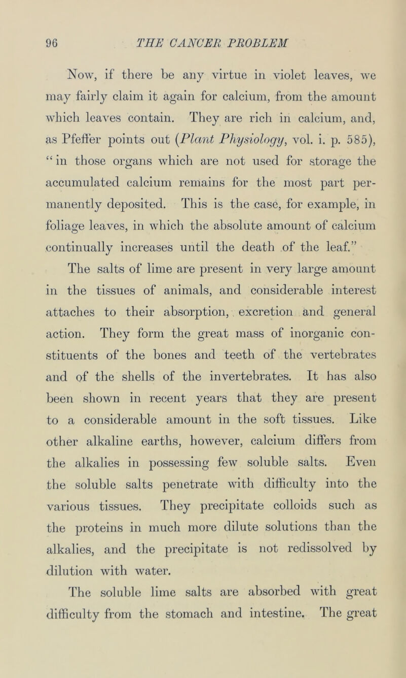 Now, if there be any virtue in violet leaves, we may fairly claim it again for calcium, from the amount which leaves contain. They are rich in calcium, and, as Pfeffer points out {Plant Physiology, vol. i. p. 585), “ in those organs which are not used for storage the accumulated calcium remains for the most part per- manently deposited. This is the case, for example, in foliage leaves, in which the absolute amount of calcium continually increases until the death of the leaf.” The salts of lime are present in very large amount in the tissues of animals, and considerable interest attaches to their absorption, excretion and general action. They form the great mass of inorganic con- stituents of the bones and teeth of the vertebrates and of the shells of the invertebrates. It has also been shown in recent years that they are present to a considerable amount in the soft tissues. Like other alkaline earths, however, calcium differs from the alkalies in possessing few soluble salts. Even the soluble salts penetrate with difficulty into the various tissues. They precipitate colloids such as the proteins in much more dilute solutions than the alkalies, and the precipitate is not redissolved by dilution with water. The soluble lime salts are absorbed with great difficulty from the stomach and intestine. The great