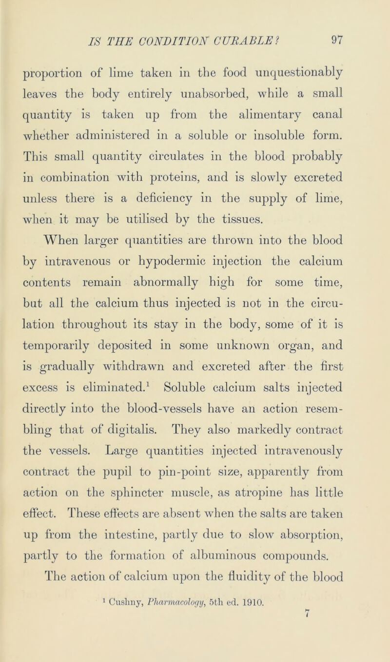 proportion of lime taken in the food unquestionably leaves the body entirely unabsorbed, while a small quantity is taken up from the alimentary canal whether administered in a soluble or insoluble form. This small quantity circulates in the blood probably in combination with proteins, and is slowly excreted unless there is a deficiency in the supply of lime, when it may be utilised by the tissues. When larger quantities are thrown into the blood by intravenous or hypodermic injection the calcium contents remain abnormally high for some time, but all the calcium thus injected is not in the circu- lation throughout its stay in the body, some of it is temporarily deposited in some unknown organ, and is gradually withdrawn and excreted after the first excess is eliminated.1 Soluble calcium salts injected directly into the blood-vessels have an action resem- bling that of digitalis. They also markedly contract the vessels. Large quantities injected intravenously contract the pupil to pin-point size, apparently from action on the sphincter muscle, as atropine has little effect. These effects are absent when the salts are taken up from the intestine, partly due to slow absorption, partly to the formation of albuminous compounds. The action of calcium upon the fluidity of the blood 1 Cuslniy, Pharmacology, 5tli ed. 1910.