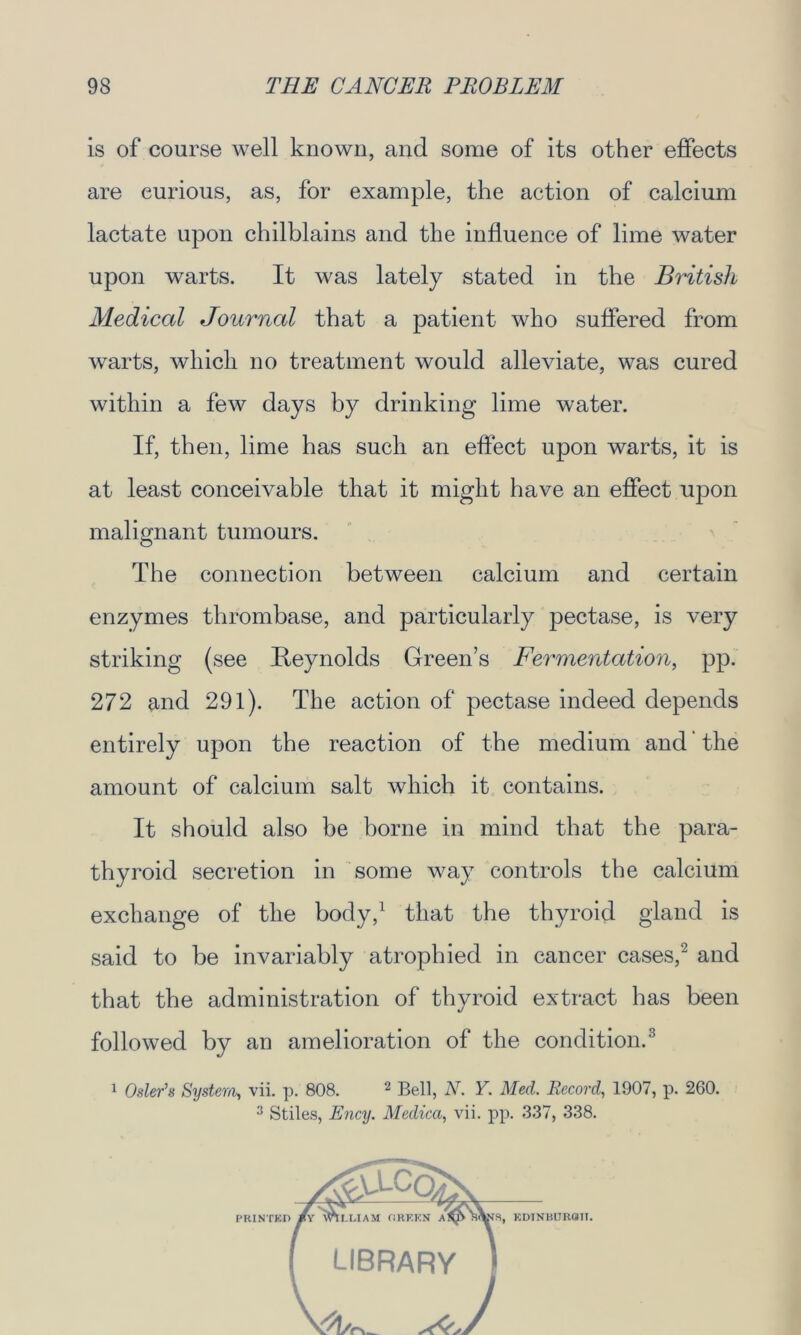 is of course well known, and some of its other effects are curious, as, for example, the action of calcium lactate upon chilblains and the influence of lime water upon warts. It was lately stated in the British Medical Journal that a patient who suffered from warts, which no treatment would alleviate, was cured within a few days by drinking lime water. If, then, lime has such an effect upon warts, it is at least conceivable that it might have an effect upon malignant tumours. The connection between calcium and certain enzymes tlirombase, and particularly pectase, is very striking (see Reynolds Green’s Fermentation, pp. 272 and 291). The action of pectase indeed depends entirely upon the reaction of the medium and the amount of calcium salt which it contains. It should also be borne in mind that the para- thyroid secretion in some way controls the calcium exchange of the body,1 that the thyroid gland is said to be invariably atrophied in cancer cases,2 and that the administration of thyroid extract has been followed by an amelioration of the condition.3 1 Osier’s System, vii. p. 808. 2 Bell, N. Y. Med. Record, 1907, p. 260. 3 Stiles, Ency. Medica, vii. pp. 337, 338.