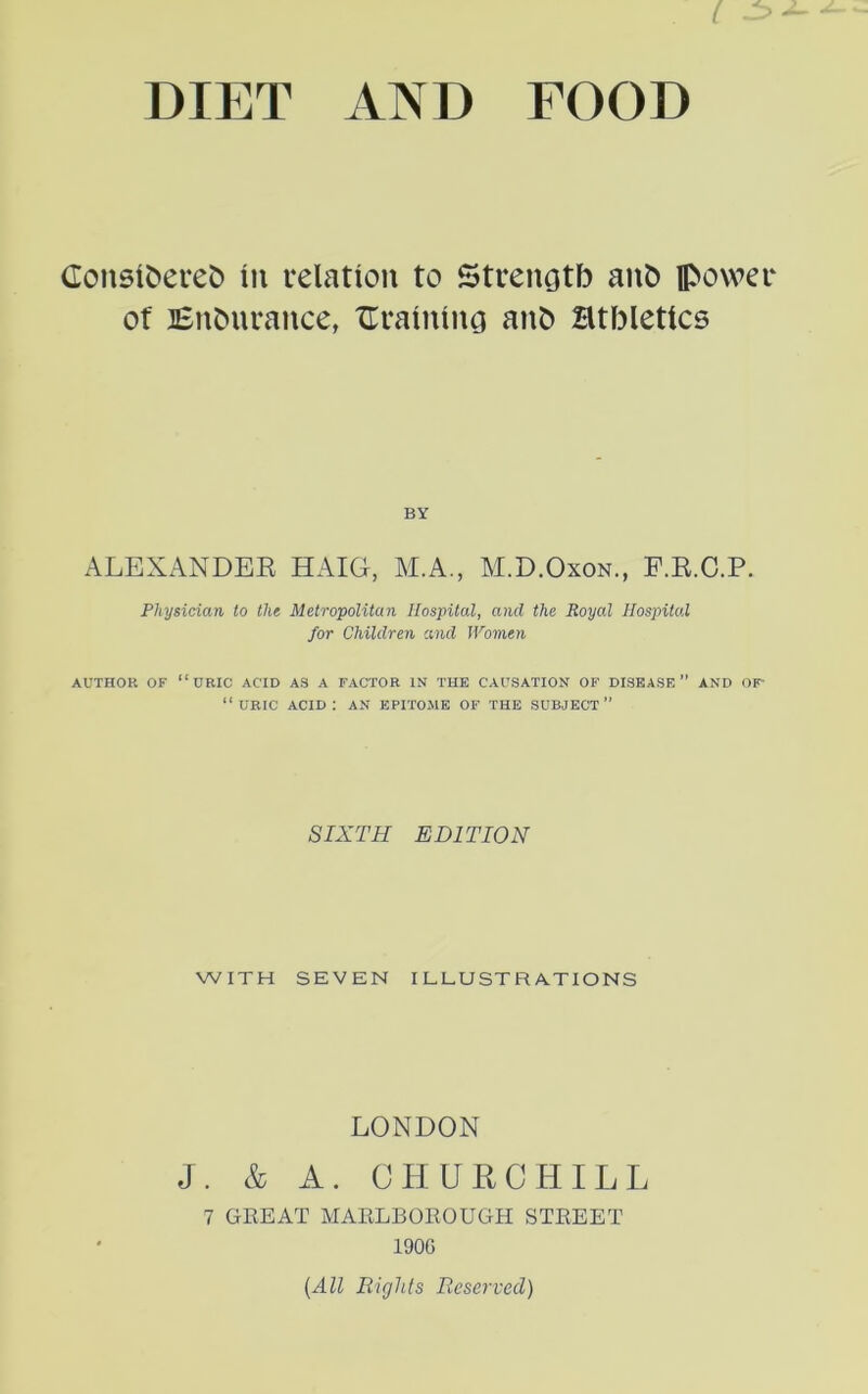 I JZ> DIET AND FOOD Consihereh in relation to Strength anfc power of Endurance, draining anh Htbletics BY ALEXANDEE HAIG, M.A., M.D.Oxon., F.E.C.P. Physician to tlie Metropolitan Hospital, and the Royal Hospital for Children and Women AUTHOR OF “URIC ACID AS A FACTOR IN THE CAUSATION OF DISEASE” AND Or “uric acid: an EPITOME of the subject” SIXTH EDITION WITH SEVEN ILLUSTRATIONS LONDON J. & A. CHURCHILL 7 GREAT MARLBOROUGH STREET 1900 {All Rights Reserved)