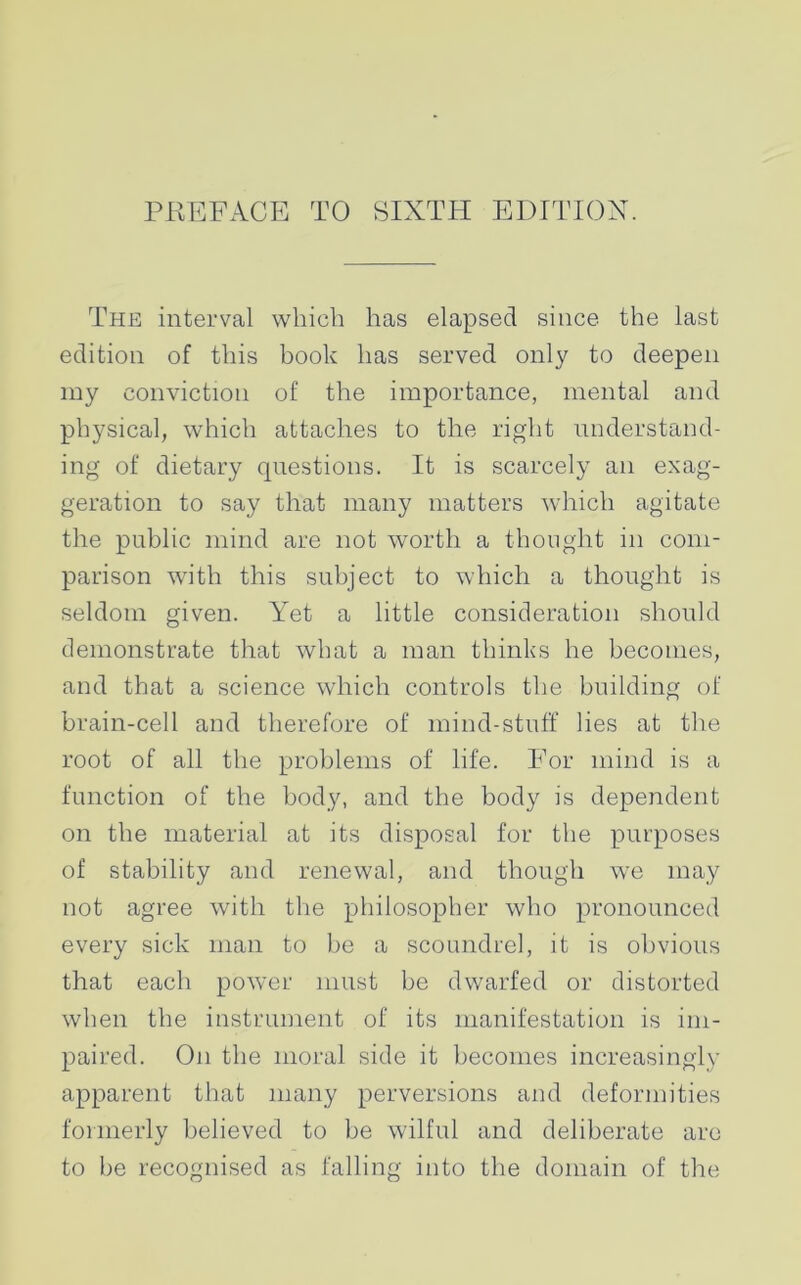 PREFACE TO SIXTH EDITION. The interval which has elapsed since the last edition of this book has served only to deepen my conviction of the importance, mental and physical, which attaches to the right understand- ing of dietary questions. It is scarcely an exag- geration to say that many matters which agitate the public mind are not worth a thought in com- parison with this subject to which a thought is seldom given. Yet a little consideration should demonstrate that what a man thinks he becomes, and that a science which controls the building of brain-cell and therefore of mind-stuff lies at the root of all the problems of life. For mind is a function of the body, and the body is dependent on the material at its disposal for the purposes of stability and renewal, and though we may not agree with the philosopher who pronounced every sick man to be a scoundrel, it is obvious that each power must be dwarfed or distorted when the instrument of its manifestation is im- paired. On the moral side it becomes increasingly apparent that many perversions and deformities formerly believed to be wilful and deliberate are to be recognised as falling into the domain of the