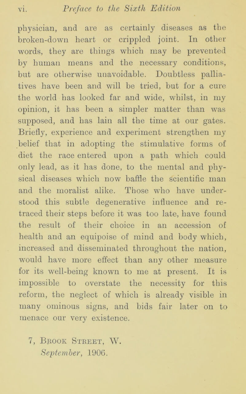 physician, and are as certainly diseases as the broken-down heart or crippled joint. In other words, they are things which may be prevented by human means and the necessary conditions, but are otherwise unavoidable. Doubtless pallia- tives have been and will be tried, but for a cure the world has looked far and wide, whilst, in my opinion, it has been a simpler matter than was supposed, and has lain all the time at our gates. Briefly, experience and experiment strengthen my belief that in adopting the stimulative forms of diet the race entered upon a path which could only lead, as it has done, to the mental and phy- sical diseases which now baffle the scientific man and the moralist alike. Those wflio have under- stood this subtle degenerative influence and re- traced their steps before it was too late, have found the result of their choice in an accession of health and an equipoise of mind and body which, increased and disseminated throughout the nation, would have more effect than any other measure for its well-being known to me at present. It is impossible to overstate the necessity for this reform, the neglect of which is already visible in many ominous signs, and bids fair later on to menace our very existence. 7, Brook Street, W. September, 1906.