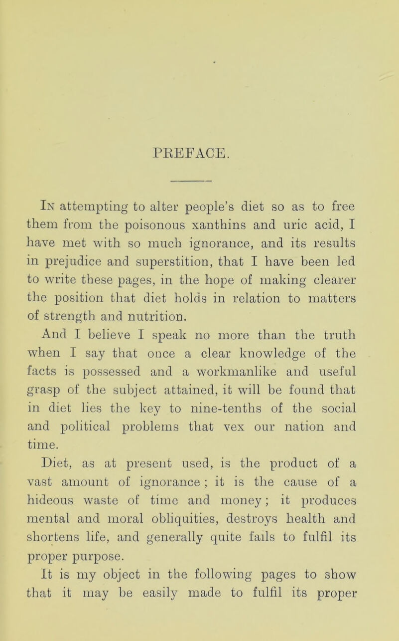 PREFACE. In attempting to alter people’s diet so as to free them from the poisonous xanthins and uric acid, I have met with so much ignorance, and its results in prejudice and superstition, that I have been led to write these pages, in the hope of making clearer the position that diet holds in relation to matters of strength and nutrition. And I believe I speak no more than the truth when I say that once a clear knowledge of the facts is possessed and a workmanlike and useful grasp of the subject attained, it will be found that in diet lies the key to nine-tenths of the social and political problems that vex our nation and time. Diet, as at present used, is the product of a vast amount of ignorance; it is the cause of a hideous waste of time and money; it produces mental and moral obliquities, destroys health and shortens life, and generally quite fails to fulfil its proper purpose. It is my object in the following pages to show that it may be easily made to fulfil its proper