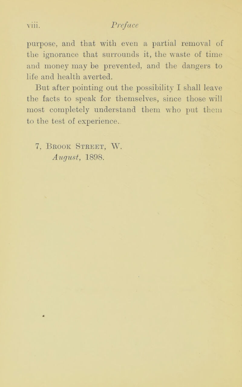 purpose, ancl that with even a partial removal of the ignorance that surrounds it, the waste of time and money may be prevented, and the dangers to life and health averted. But after pointing out the possibility I shall leave the facts to speak for themselves, since those will most completely understand them who put them to the test of experience. 7, Brook Street, W. August, 1898.