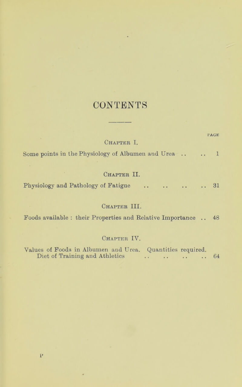 CONTENTS Chapter I. Some points in the Physiology of Albumen and Urea Chapter II. Physiology and Pathology of Fatigue Foods available : Chapter III. their Properties and Relative Importance Chapter IV. Values of Foods in Albumen and Urea. Quantities required. Diet of Training and Athletics