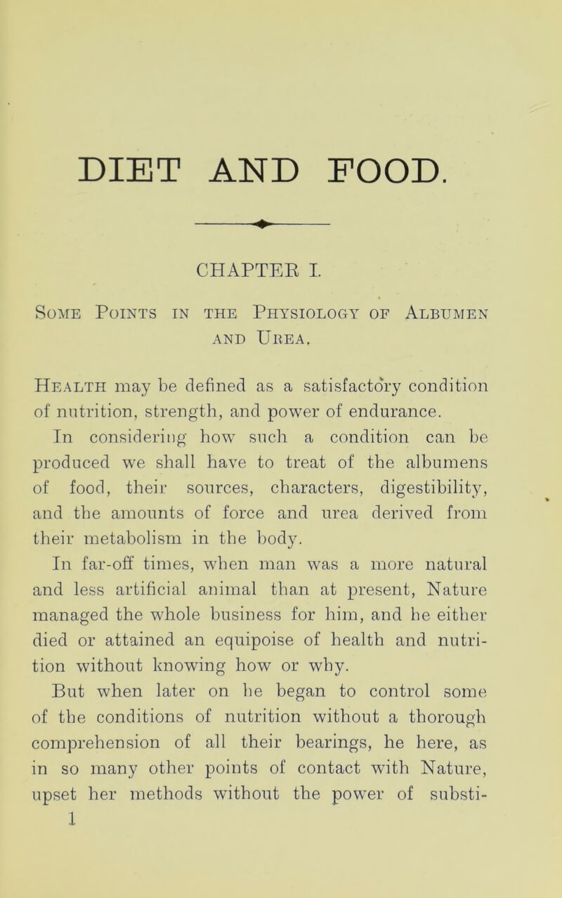 DIET AND FOOD. CHAPTER I. Some Points in the Physiology of Albumen and Urea. Health may be defined as a satisfactory condition of nutrition, strength, and power of endurance. In considering how such a condition can be produced we shall have to treat of the albumens of food, their sources, characters, digestibility, and the amounts of force and urea derived from their metabolism in the body. In far-off times, when man was a more natural and less artificial animal than at present, Nature managed the whole business for him, and be either died or attained an equipoise of health and nutri- tion without knowing how or why. But when later on be began to control some of the conditions of nutrition without a thorough comprehension of all their bearings, he here, as in so many other points of contact with Nature, upset her methods without the power of substi-