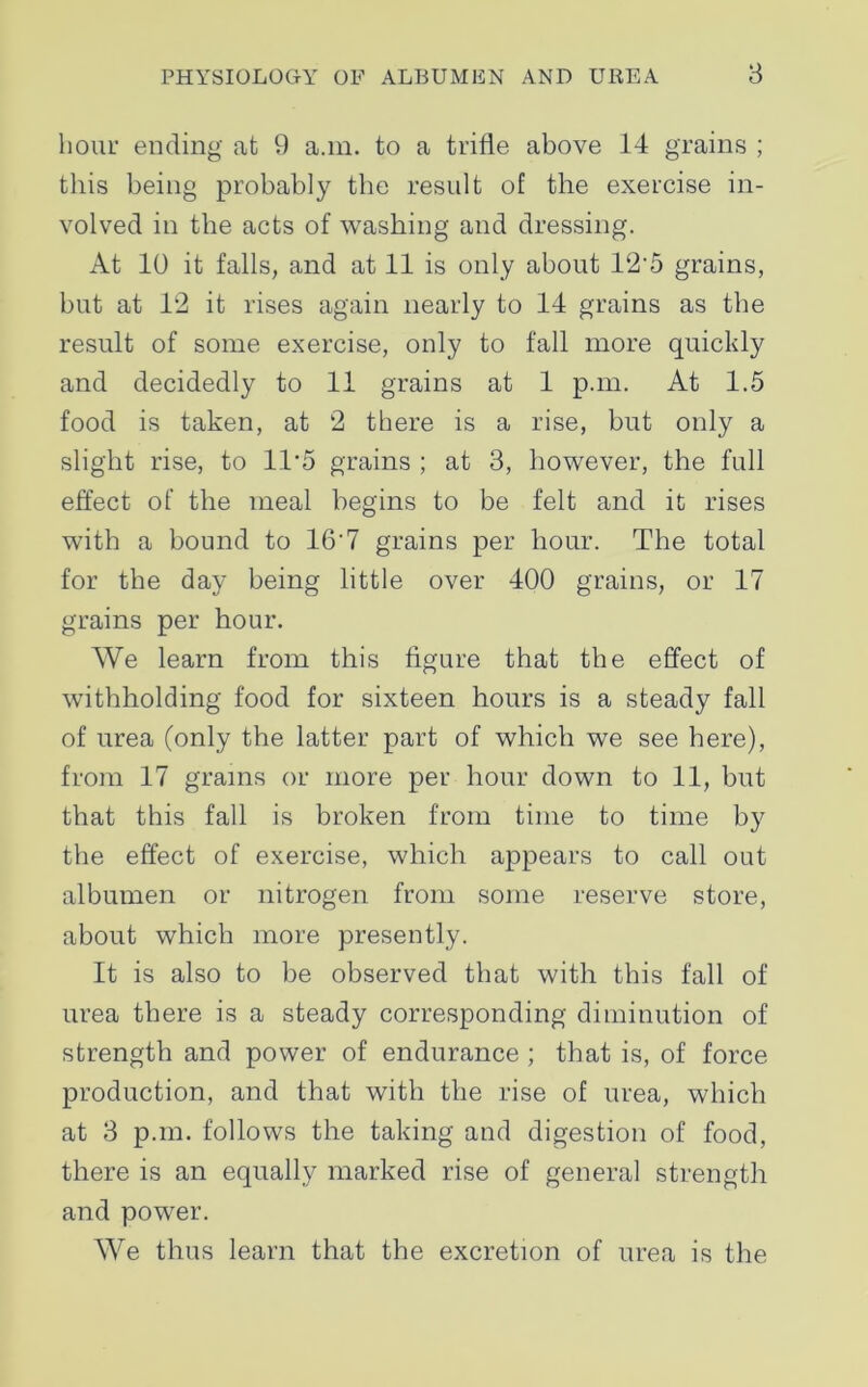 hour ending at 9 a.m. to a trifle above 14 grains ; this being probably the result of the exercise in- volved in the acts of washing and dressing. At 10 it falls, and at 11 is only about 12'5 grains, but at 12 it rises again nearly to 14 grains as the result of some exercise, only to fall more quickly and decidedly to 11 grains at 1 p.m. At 1.5 food is taken, at 2 there is a rise, but only a slight rise, to 11*5 grains ; at 3, however, the full effect of the meal begins to be felt and it rises with a bound to 16'7 grains per hour. The total for the day being little over 400 grains, or 17 grains per hour. We learn from this figure that the effect of withholding food for sixteen hours is a steady fall of urea (only the latter part of which we see here), from 17 grains or more per hour down to 11, but that this fall is broken from time to time by the effect of exercise, which appears to call out albumen or nitrogen from some reserve store, about which more presently. It is also to be observed that with this fall of urea there is a steady corresponding diminution of strength and power of endurance ; that is, of force production, and that with the rise of urea, which at 3 p.m. follows the taking and digestion of food, there is an equally marked rise of general strength and power. We thus learn that the excretion of urea is the