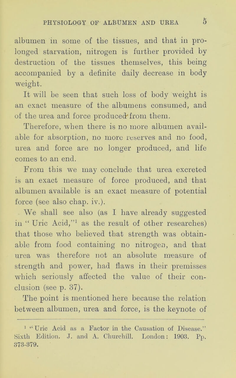 albumen in some of the tissues, and that in pro- longed starvation, nitrogen is further provided by destruction of the tissues themselves, this being accompanied by a definite daily decrease in body weight. It will be seen that such loss of body weight is an exact measure of the albumens consumed, and of the urea and force produced*from them. Therefore, when there is no more albumen avail- able for absorption, no more reserves and no food, urea and force are no longer produced, and life comes to an end. From this we may conclude that urea excreted is an exact measure of force produced, and that albumen available is an exact measure of potential force (see also chap. iv.). We shall see also (as I have already suggested in “ Uric Acid,”1 as the result of other researches) that those who believed that strength was obtain- able from food containing no nitrogen, and that urea wras therefore not an absolute measure of strength and power, had flaws in their premisses which seriously affected the value of their con- clusion (see p. 37). The point is mentioned here because the relation between albumen, urea and force, is the keynote of 1 “Uric Acid as a Factor in the Causation of Disease.” Sixth Edition. J. and A. Churchill. London: 1903. Pp. 373-379.