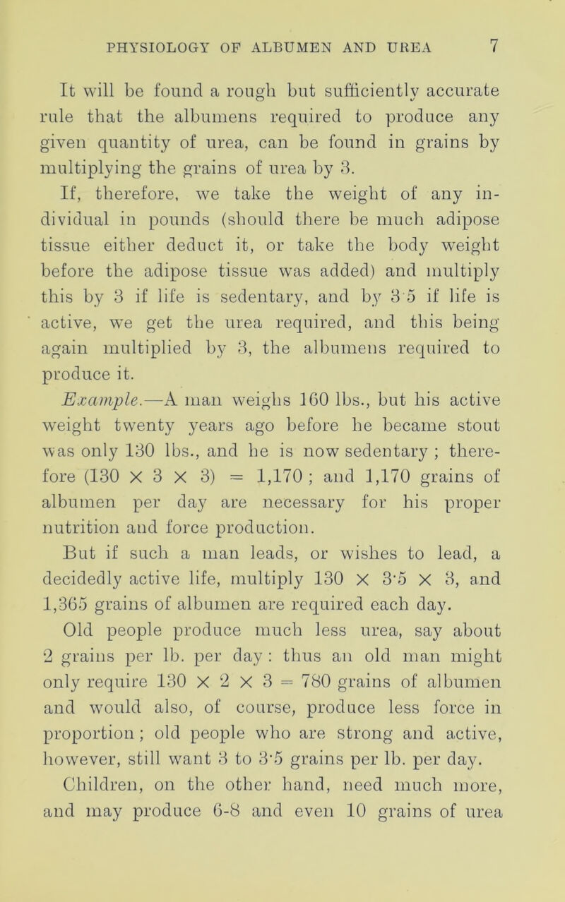 It will be found a rough but sufficiently accurate rule that the albumens required to produce any given quantity of urea, can be found in grains by multiplying the grains of urea by 3. If, therefore, we take the weight of any in- dividual in pounds (should there be much adipose tissue either deduct it, or take the body weight before the adipose tissue was added) and multiply this by 3 if life is sedentary, and by 3 5 if life is active, we get the urea required, and this being again multiplied by 3, the albumens required to produce it. Example.—A man weighs 1G0 lbs., but his active weight twenty years ago before he became stout was only 130 lbs., and he is now sedentary ; there- fore (130 X 3 X 3) = 1,170; and 1,170 grains of albumen per day are necessary for his proper nutrition and force production. But if such a man leads, or wishes to lead, a decidedly active life, multiply 130 X 3'5 X 3, and 1,365 grains of albumen are required each day. Old people produce much less urea, say about 2 grains per lb. per day : thus an old man might only require 130 X 2 X 3 = 780 grains of albumen and would also, of course, produce less force in proportion; old people who are strong and active, however, still want 3 to 3‘5 grains per lb. per day. Children, on the other hand, need much more, and may produce 6-8 and even 10 grains of urea