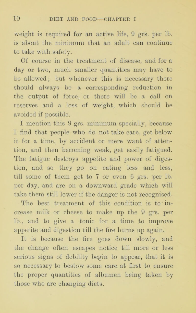 weight is required for an active life, 9 grs. per lb. is about the minimum that an adult can continue to take with safety. Of course in the treatment of disease, and for a day or two, much smaller quantities may have to be allowed ; but whenever this is necessary there should always be a corresponding reduction in the output of force, or there will be a call on reserves and a loss of weight, which should be avoided if possible. I mention this 9 grs. minimum specially, because I find that people who do not take care, get below it for a time, by accident or mere want of atten- tion, and then becoming weak, get easily fatigued. The fatigue destroys appetite and power of diges- tion, and so they go on eating less and less, till some of them get to 7 or even 6 grs. per lb. per day, and are on a downward grade which will take them still lower if the danger is not recognised. The best treatment of this condition is to in- crease milk or cheese to make up the 9 grs. per lb., and to give a tonic for a time to improve appetite and digestion till the fire burns up again. It is because the fire goes down slowly, and the change often escapes notice till more or less serious signs of debility begin to appear, that it is so necessary to bestow some care at first to ensure the proper quantities of albumen being taken by those who are changing diets.