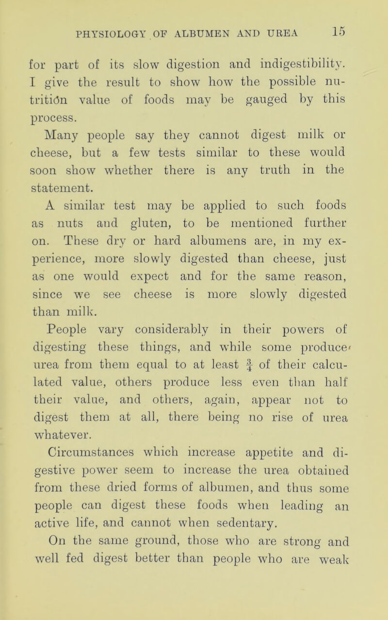 for part of its slow digestion and indigestibility. I give the result to show how the possible nu- trition value of foods may be gauged by this process. Many people say they cannot digest milk or cheese, but a few tests similar to these would soon show whether there is any truth in the statement. A similar test may be applied to such foods as nuts and gluten, to be mentioned further on. These dry or hard albumens are, in my ex- perience, more slowly digested than cheese, just as one would expect and for the same reason, since we see cheese is more slowly digested than milk. People vary considerably in their powers of digesting these things, and while some produce' urea from them equal to at least f of their calcu- lated value, others produce less even than half their value, and others, again, appear not to digest them at all, there being no rise of urea whatever. Circumstances which increase appetite and di- gestive power seem to increase the urea obtained from these dried forms of albumen, and thus some people can digest these foods when leading an active life, and cannot when sedentary. On the same ground, those who are strong and well fed digest better than people who are wreak