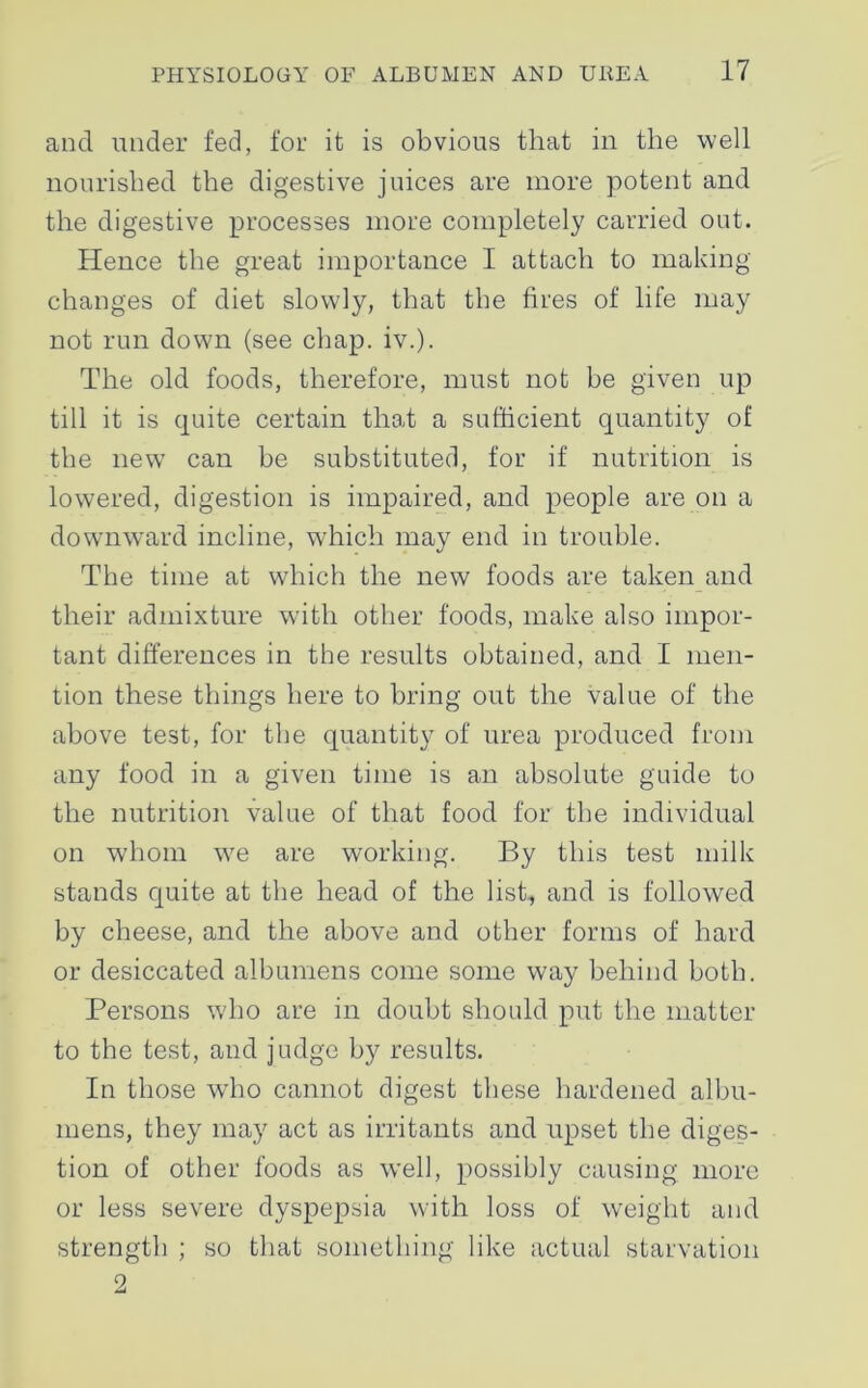 and under fed, for it is obvious that in the well nourished the digestive juices are more potent and the digestive processes more completely carried out. Hence the great importance I attach to making changes of diet slowly, that the fires of life may not run down (see chap. iv.). The old foods, therefore, must not be given up till it is quite certain that a sufficient quantity of the new can be substituted, for if nutrition is lowered, digestion is impaired, and people are on a downward incline, which may end in trouble. The time at which the new foods are taken and their admixture with other foods, make also impor- tant differences in the results obtained, and I men- tion these things here to bring out the value of the above test, for the quantity of urea produced from any food in a given time is an absolute guide to the nutrition value of that food for the individual on whom we are working. By this test milk stands quite at the head of the list, and is followed by cheese, and the above and other forms of hard or desiccated albumens come some way behind both. Persons who are in doubt should put the matter to the test, and judge by results. In those who cannot digest these hardened albu- mens, they may act as irritants and upset the diges- tion of other foods as well, possibly causing more or less severe dyspepsia with loss of weight and strength ; so that something like actual starvation