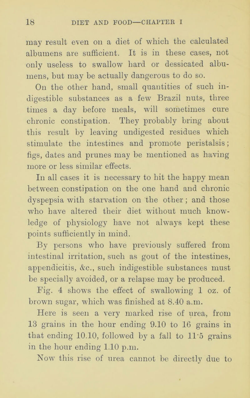 may result even on a diet of which the calculated albumens are sufficient. It is in these cases, not only useless to swallow hard or dessicated albu- mens, but may be actually dangerous to do so. On the other hand, small quantities of such in- digestible substances as a few Brazil nuts, three times a day before meals, will sometimes cure chronic constipation. They probably bring about this result by leaving undigested residues which stimulate the intestines and promote peristalsis; figs, dates and prunes may be mentioned as having more or less similar effects. In all cases it is necessary to hit the happy mean between constipation on the one hand and chronic dyspepsia with starvation on the other ; and those who have altered their diet without much know- ledge of physiology have not always kept these points sufficiently in mind. By persons who have previously suffered from intestinal irritation, such as gout of the intestines, appendicitis, &c., such indigestible substances must be specially avoided, or a relapse may be produced. Fig. 4 shows the effect of swallowing 1 oz. of brown sugar, which was finished at 8.40 a.m. Here is seen a very marked rise of urea, from 13 grains in the hour ending 9.10 to 16 grains in that ending 10.10, followed by a fall to 115 grains in the hour ending 1.10 p.m. Now this rise of urea cannot be directly due to
