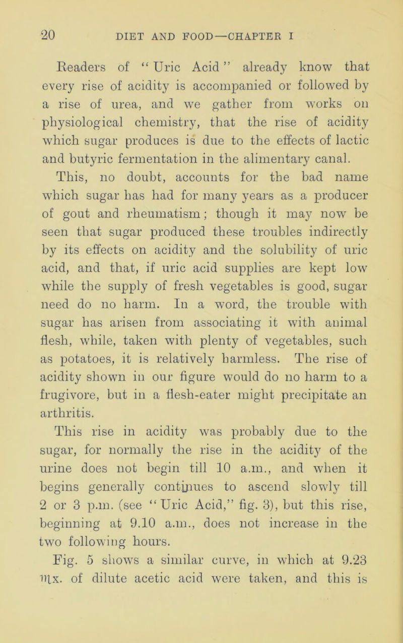Readers of “ Uric Acid ” already know that every rise of acidity is accompanied or followed by a rise of urea, and we gather from works on physiological chemistry, that the rise of acidity which sugar produces is due to the effects of lactic and butyric fermentation in the alimentary canal. This, no doubt, accounts for the bad name which sugar has had for many years as a producer of gout and rheumatism; though it may now be seen that sugar produced these troubles indirectly by its effects on acidity and the solubility7 of uric acid, and that, if uric acid supplies are kept low wdiile the supply of fresh vegetables is good, sugar need do no harm. In a word, the trouble with sugar has arisen from associating it with animal flesh, while, taken with plenty of vegetables, such as potatoes, it is relatively harmless. The rise of acidity shown in our figure would do no harm to a frugivore, but in a flesh-eater might precipitate an arthritis. This rise in acidity was probably due to the sugar, for normally the rise in the acidity of the urine does not begin till 10 a.m., and when it begins generally continues to ascend slowly till 2 or 3 p.m. (see “Uric Acid,” fig. 3), but this rise, beginning at 9.10 a.m., does not increase in the two following hours. Fig. 5 shows a similar curve, in which at 9.23 nix. of dilute acetic acid were taken, and this is