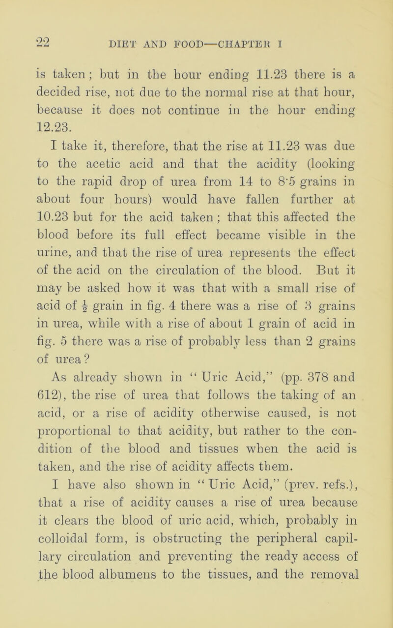 9,9, is taken; but in the hour ending 11.23 there is a decided rise, not due to the normal rise at that hour, because it does not continue in the hour ending 12.23. I take it, therefore, that the rise at 11.23 was due to the acetic acid and that the acidity (looking to the rapid drop of urea from 14 to 8’5 grains in about four hours) would have fallen further at 10.23 but for the acid taken ; that this affected the blood before its full effect became visible in the urine, and that the rise of urea represents the effect of the acid on the circulation of the blood. But it may be asked how it was that with a small rise of acid of 4 grain in fig. 4 there was a rise of 3 grains in urea, while with a rise of about 1 grain of acid in fig. 5 there was a rise of probably less than 2 grains of urea? As already shown in “ Uric Acid,” (pp. 378 and 612), the rise of urea that follows the taking of an acid, or a rise of acidity otherwise caused, is not proportional to that acidity, but rather to the con- dition of the blood and tissues when the acid is taken, and the rise of acidity affects them. I have also shown in “Uric Acid,” (prev. refs.), that a rise of acidity causes a rise of urea because it clears the blood of uric acid, which, probably in colloidal form, is obstructing the peripheral capil- lary circulation and preventing the ready access of the blood albumens to the tissues, and the removal