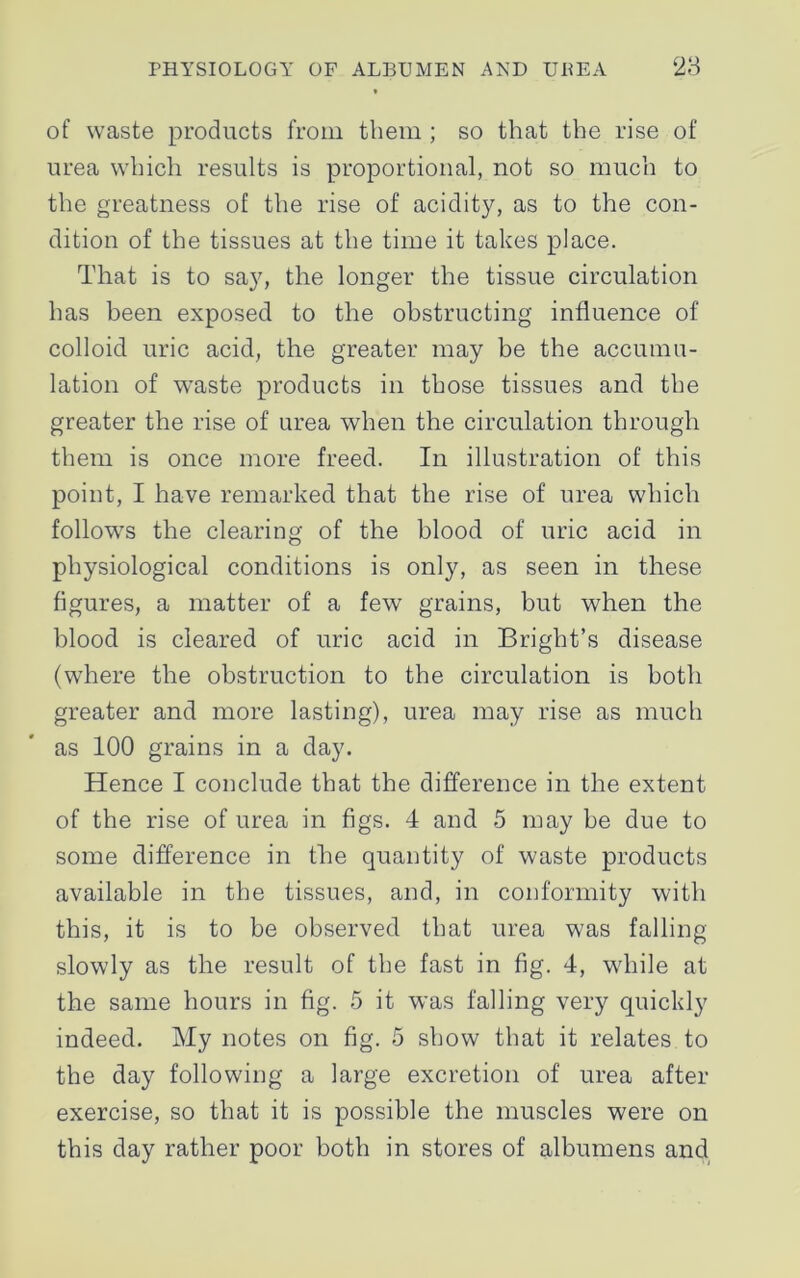 of waste products from them ; so that the rise of urea which results is proportional, not so much to the greatness of the rise of acidity, as to the con- dition of the tissues at the time it takes place. That is to say, the longer the tissue circulation has been exposed to the obstructing influence of colloid uric acid, the greater may be the accumu- lation of waste products in those tissues and the greater the rise of urea when the circulation through them is once more freed. In illustration of this point, I have remarked that the rise of urea which follows the clearing of the blood of uric acid in physiological conditions is only, as seen in these figures, a matter of a few grains, but when the blood is cleared of uric acid in Bright’s disease (where the obstruction to the circulation is both greater and more lasting), urea may rise as much as 100 grains in a day. Hence I conclude that the difference in the extent of the rise of urea in figs. 4 and 5 may he due to some difference in the quantity of waste products available in the tissues, and, in conformity with this, it is to be observed that urea was falling slowly as the result of the fast in fig. 4, while at the same hours in fig. 5 it was falling very quickly indeed. My notes on fig. 5 show that it relates to the day following a large excretion of urea after- exercise, so that it is possible the muscles were on this day rather poor both in stores of albumens and