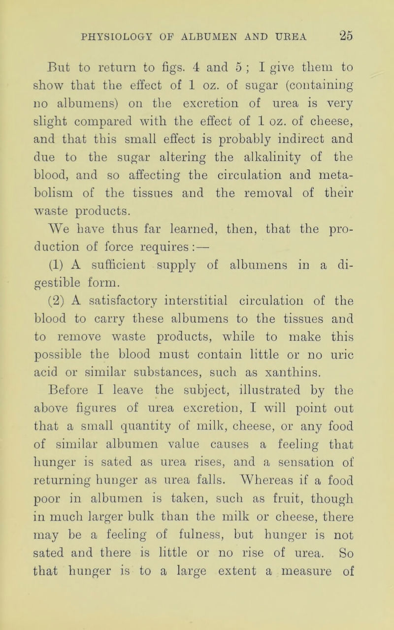 But to return to figs. 4 and 5 ; I give tliem to show that the effect of 1 oz. of sugar (containing no albumens) on the excretion of urea is very slight compared with the effect of 1 oz. of cheese, and that this small effect is probably indirect and due to the sugar altering the alkalinity of the blood, and so affecting the circulation and meta- bolism of the tissues and the removal of their waste products. We have thus far learned, then, that the pro- duction of force requires:— (1) A sufficient supply of albumens in a di- gestible form. (2) A satisfactory interstitial circulation of the blood to carry these albumens to the tissues and to remove waste products, while to make this possible the blood must contain little or no uric acid or similar substances, such as xanthins. Before I leave the subject, illustrated by the above figures of urea excretion, I will point out that a small quantity of milk, cheese, or any food of similar albumen value causes a feeling that hunger is sated as urea rises, and a sensation of returning hunger as urea falls. Whereas if a food poor in albumen is taken, such as fruit, though in much larger bulk than the milk or cheese, there may be a feeling of fulness, but hunger is not sated and there is little or no rise of urea. So that hunger is to a large extent a measure of