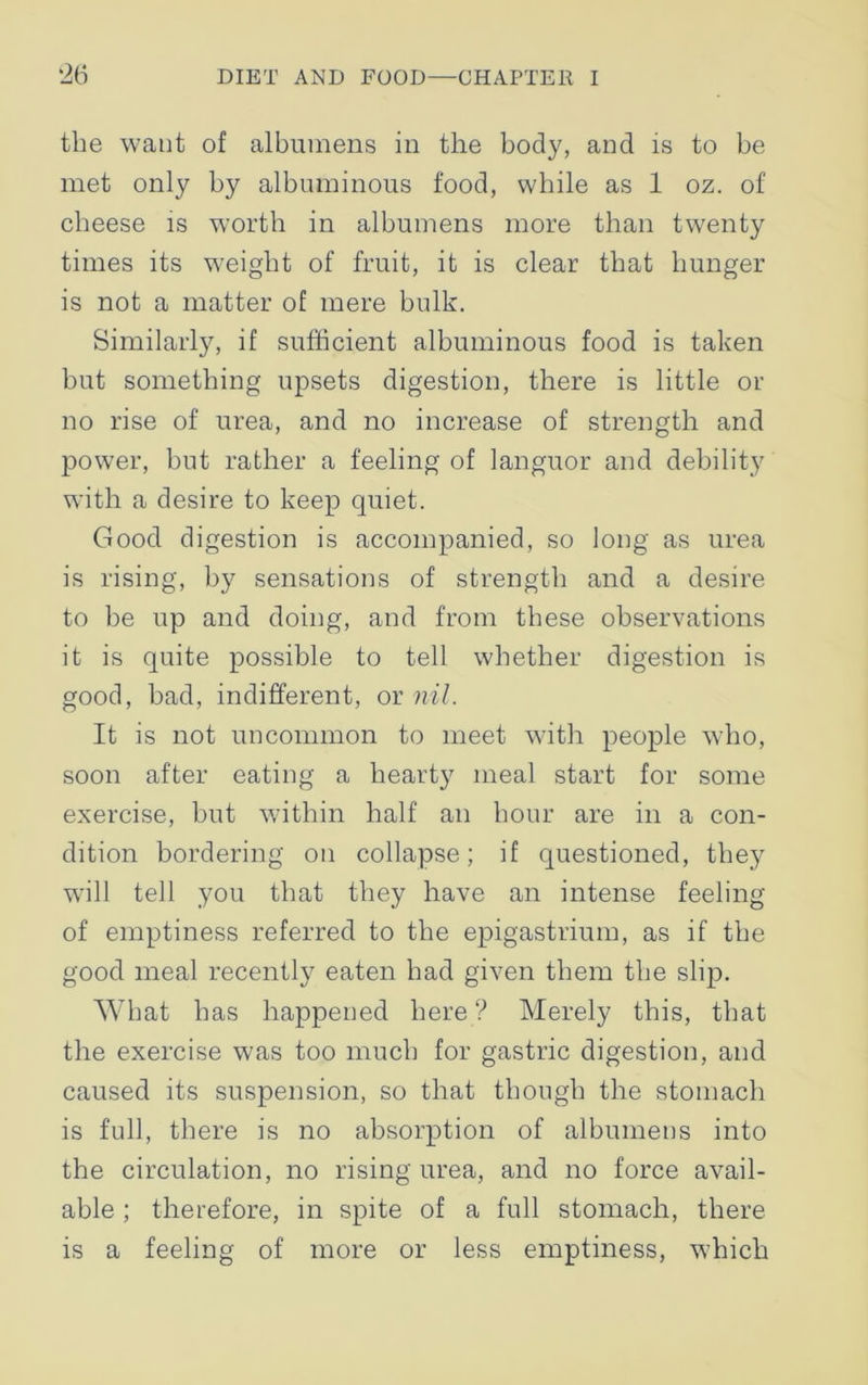 the want of albumens in the body, and is to be met only by albuminous food, while as 1 oz. of cheese is worth in albumens more than twenty times its weight of fruit, it is clear that hunger is not a matter of mere bulk. Similarly, if sufficient albuminous food is taken but something upsets digestion, there is little or no rise of urea, and no increase of strength and power, but rather a feeling of languor and debility with a desire to keep quiet. Good digestion is accompanied, so long as urea is rising, by sensations of strength and a desire to be up and doing, and from these observations it is quite possible to tell whether digestion is good, bad, indifferent, or nil. It is not uncommon to meet with people who, soon after eating a hearty meal start for some exercise, but within half an hour are in a con- dition bordering on collapse; if questioned, they will tell you that they have an intense feeling of emptiness referred to the epigastrium, as if the good meal recently eaten had given them the slip. What has happened here? Merely this, that the exercise was too much for gastric digestion, and caused its suspension, so that though the stomach is full, there is no absorption of albumens into the circulation, no rising urea, and no force avail- able ; therefore, in spite of a full stomach, there is a feeling of more or less emptiness, which