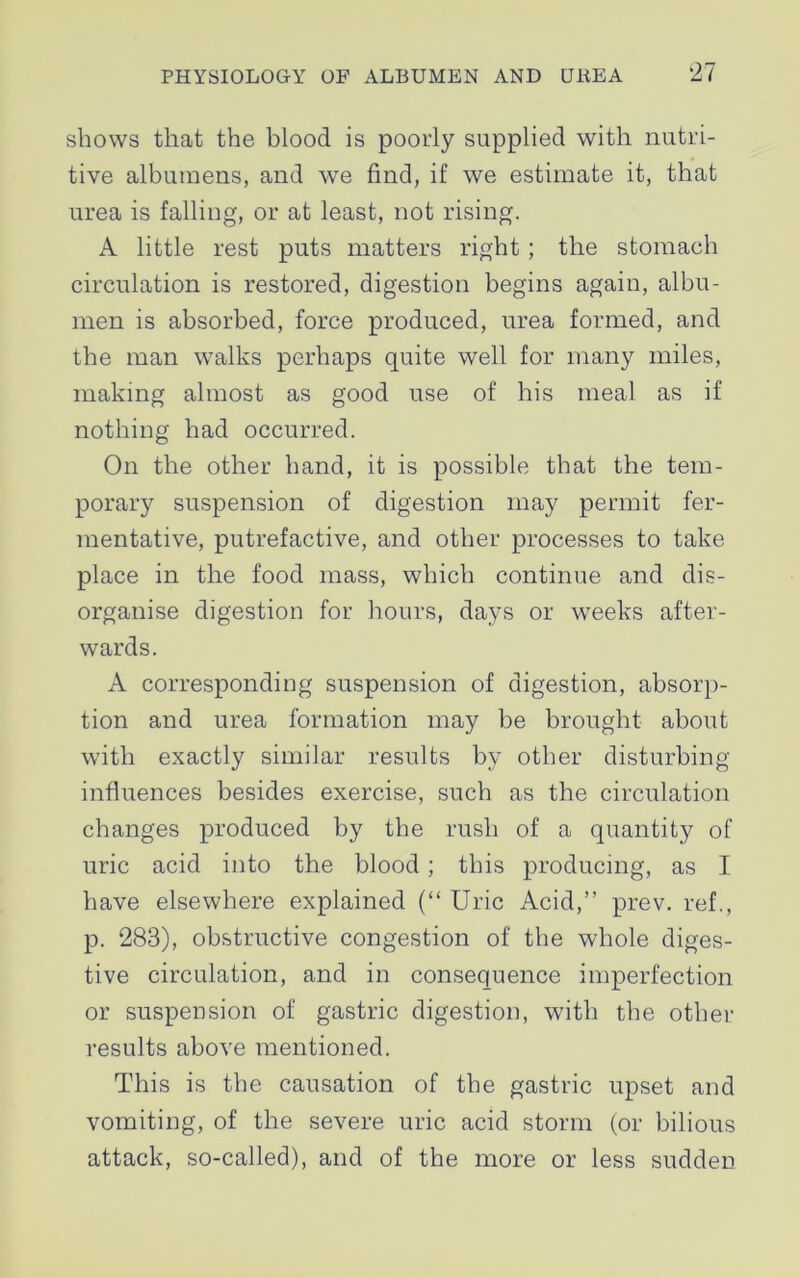 shows that the blood is poorly supplied with nutri- tive albumens, and we find, if we estimate it, that urea is falling, or at least, not rising. A little rest puts matters right ; the stomach circulation is restored, digestion begins again, albu- men is absorbed, force produced, urea formed, and the man walks perhaps quite well for many miles, making almost as good use of his meal as if nothing had occurred. On the other hand, it is possible that the tem- porary suspension of digestion may permit fer- mentative, putrefactive, and other processes to take place in the food mass, which continue and dis- organise digestion for hours, days or weeks after- wards. A corresponding suspension of digestion, absorp- tion and urea formation may be brought about w'ith exactly similar results by other disturbing influences besides exercise, such as the circulation changes produced by the rush of a quantity of uric acid into the blood; this producing, as I have elsewhere explained (“ Uric Acid,” prev. ref., p. 283), obstructive congestion of the whole diges- tive circulation, and in consequence imperfection or suspension of gastric digestion, with the other results above mentioned. This is the causation of the gastric upset and vomiting, of the severe uric acid storm (or bilious attack, so-called), and of the more or less sudden