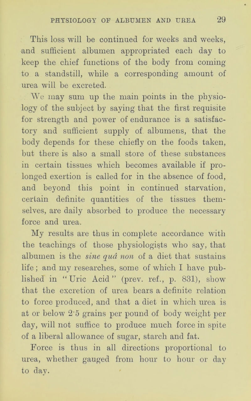 This loss will be continued for weeks and weeks, and sufficient albumen appropriated each day to keep the chief functions of the body from coming to a standstill, while a corresponding amount of urea will be excreted. We may sum up the main points in the physio- logy of the subject by saying that the first requisite for strength and power of endurance is a satisfac- tory and sufficient supply of albumens, that the body depends for these chiefly on the foods taken, but there is also a small store of these substances in certain tissues which becomes available if pro- longed exertion is called for in the absence of food, and beyond this point in continued starvation, certain definite quantities of the tissues them- selves, are daily absorbed to produce the necessary force and urea. My results are thus in complete accordance with the teachings of those physiologists who say, that albumen is the sine qua non of a diet that sustains life; and my researches, some of which I have pub- lished in “Uric Acid” (prev. ref., p. 831), show that the excretion of urea bears a definite relation to force produced, and that a diet in which urea is at or below 25 grains per pound of body weight per day, will not suffice to produce much force in spite of a liberal allowance of sugar, starch and fat. Force is thus in all directions proportional to urea, whether gauged from hour to hour or day to day.