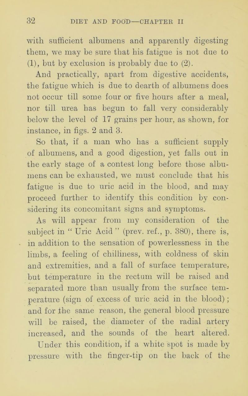 with sufficient albumens and apparently digesting them, we may be sure that his fatigue is not due to (1), but by exclusion is probably due to (2). And practically, apart from digestive accidents, the fatigue which is due to dearth of albumens does not occur till some four or five hours after a meal, nor till urea has begun to fall very considerably below the level of 17 grains per hour, as shown, for instance, in figs. 2 and 3. So that, if a man who has a sufficient supply of albumens, and a good digestion, yet falls out in the early stage of a contest long before those albu- mens can be exhausted, we must conclude that his fatigue is due to uric acid in the blood, and may proceed further to identify this condition by con- sidering its concomitant signs and symptoms. As will appear from my consideration of the subject in “ Uric Acid ” (prev. ref., p. 380), there is, in addition to the sensation of powerlessness in the limbs, a feeling of chilliness, with coldness of skin and extremities, and a fall of surface temperature, but temperature in the rectum will be raised and separated more than usually from the surface tem- perature (sign of excess of uric acid in the blood); and for the same reason, the general blood pressure will be raised, the diameter of the radial artery increased, and the sounds of the heart altered. Under this condition, if a white spot is made by pressure with the finger-tip on the back of the