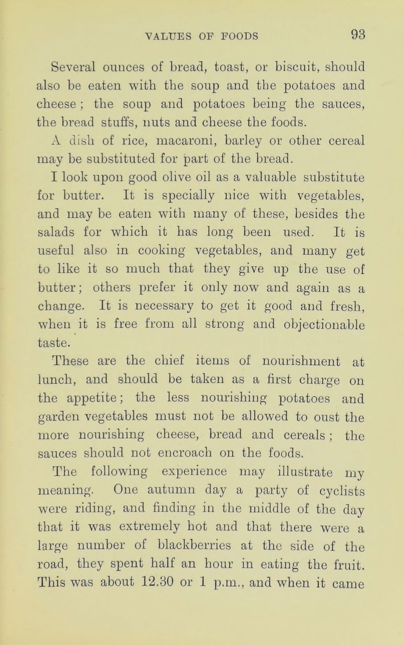 Several ounces of bread, toast, or biscuit, should also be eaten with the soup and the potatoes and cheese ; the soup and potatoes being the sauces, the bread stuffs, nuts and cheese the foods. A dish of rice, macaroni, barley or other cereal may be substituted for part of the bread. I look upon good olive oil as a valuable substitute for butter. It is specially nice with vegetables, and may be eaten with many of these, besides the salads for which it has long been used. It is useful also in cooking vegetables, and many get to like it so much that they give up the use of butter; others prefer it only now and again as a change. It is necessary to get it good and fresh, when it is free from all strong and objectionable taste. These are the chief items of nourishment at lunch, and should be taken as a first charge on the appetite; the less nourishing potatoes and garden vegetables must not be allowed to oust the more nourishing cheese, bread and cereals; the sauces should not encroach on the foods. The following experience may illustrate my meaning. One autumn day a party of cyclists were riding, and finding in the middle of the day that it was extremely hot and that there were a large number of blackberries at the side of the road, they spent half an hour in eating the fruit. This was about 12.30 or 1 p.m., and when it came