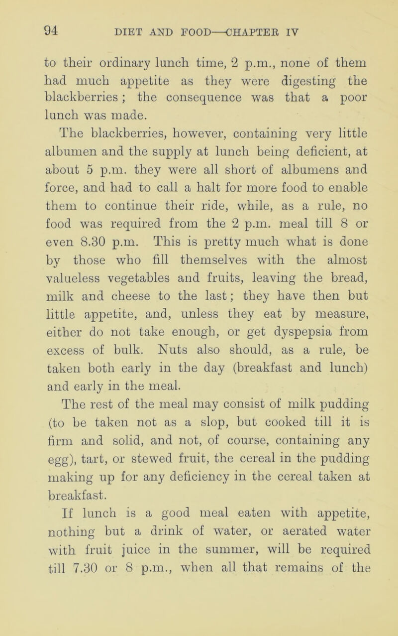 to their ordinary lunch time, 2 p.m., none of them had much appetite as they were digesting the blackberries ; the consequence was that a poor lunch was made. The blackberries, however, containing very little albumen and the supply at lunch being deficient, at about 5 p.m. they were all short of albumens and force, and had to call a halt for more food to enable them to continue their ride, while, as a rule, no food was required from the 2 p.m. meal till 8 or even 8.30 p.m. This is pretty much what is done by those who fill themselves with the almost valueless vegetables and fruits, leaving the bread, milk and cheese to the last; they have then but little appetite, and, unless they eat by measure, either do not take enough, or get dyspepsia from excess of bulk. Nuts also should, as a rule, be taken both early in the day (breakfast and lunch) and early in the meal. The rest of the meal may consist of milk pudding (to be taken not as a slop, but cooked till it is firm and solid, and not, of course, containing any egg), tart, or stewed fruit, the cereal in the pudding making up for any deficiency in the cereal taken at breakfast. If lunch is a good meal eaten with appetite, nothing but a drink of water, or aerated water with fruit juice in the summer, will be required till 7.30 or 8 p.m., when all that remains of the