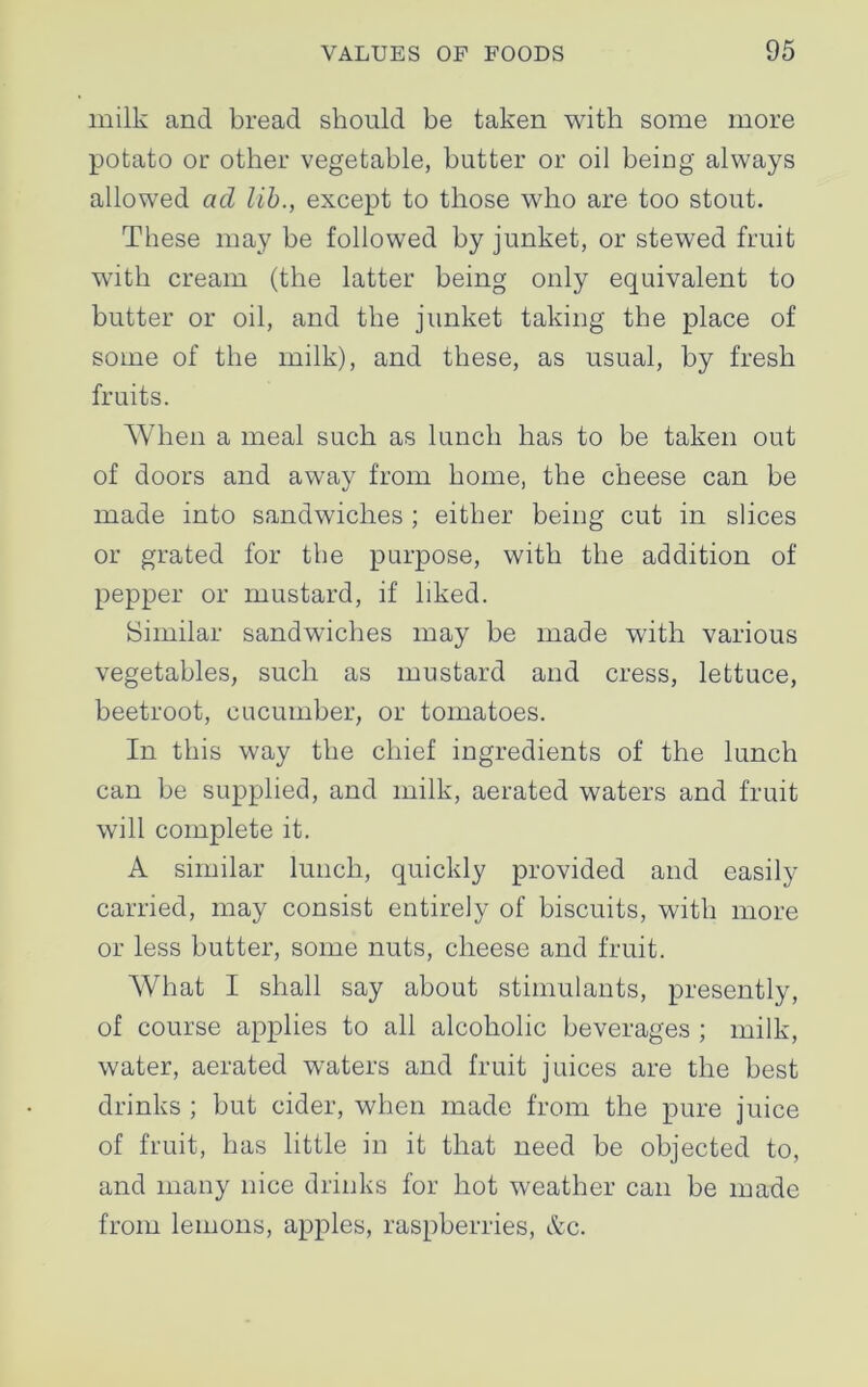 milk and bread should be taken with some more potato or other vegetable, butter or oil being always allowed ad lib., except to those who are too stout. These may be followed by junket, or stewed fruit with cream (the latter being only equivalent to butter or oil, and the junket taking the place of some of the milk), and these, as usual, by fresh fruits. When a meal such as lunch has to be taken out of doors and away from home, the cheese can be made into sandwiches ; either being cut in slices or grated for the purpose, with the addition of pepper or mustard, if liked. Similar sandwiches may be made with various vegetables, such as mustard and cress, lettuce, beetroot, cucumber, or tomatoes. In this way the chief ingredients of the lunch can be supplied, and milk, aerated waters and fruit will complete it. A similar lunch, quickly provided and easily carried, may consist entirely of biscuits, with more or less butter, some nuts, cheese and fruit. What I shall say about stimulants, presently, of course applies to all alcoholic beverages ; milk, water, aerated waters and fruit juices are the best drinks ; but cider, when made from the pure juice of fruit, has little in it that need be objected to, and many nice drinks for hot weather can be made from lemons, apples, raspberries, &c.