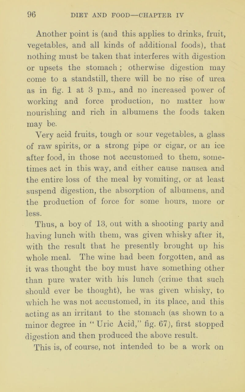 Another point is (and this applies to drinks, fruit, vegetables, and all kinds of additional foods), that nothing must be taken that interferes with digestion or upsets the stomach ; otherwise digestion may- come to a standstill, there will be no rise of urea as in fig. 1 at 3 p.m., and no increased power of working and force production, no matter how nourishing and rich in albumens the foods taken may be. Very acid fruits, tough or sour vegetables, a glass of raw spirits, or a strong pipe or cigar, or an ice after food, in those not accustomed to them, some- times act in this way, and either cause nausea and the entire loss of the meal by vomiting, or at least suspend digestion, the absorption of albumens, and the production of force for some hours, more or less. Thus, a boy of 13, out with a shooting party and having lunch with them, was given whisky after it, with the result that he presently brought up his whole meal. The wine had been forgotten, and as it was thought the boy must have something other than pure water with his lunch (crime that such should ever be thought), he was given whisky, to which he was not accustomed, in its place, and this acting as an irritant to the stomach (as shown to a minor degree in “ Uric Acid,” fig. 67), first stopped digestion and then produced the above result. This is, of course, not intended to be a work on