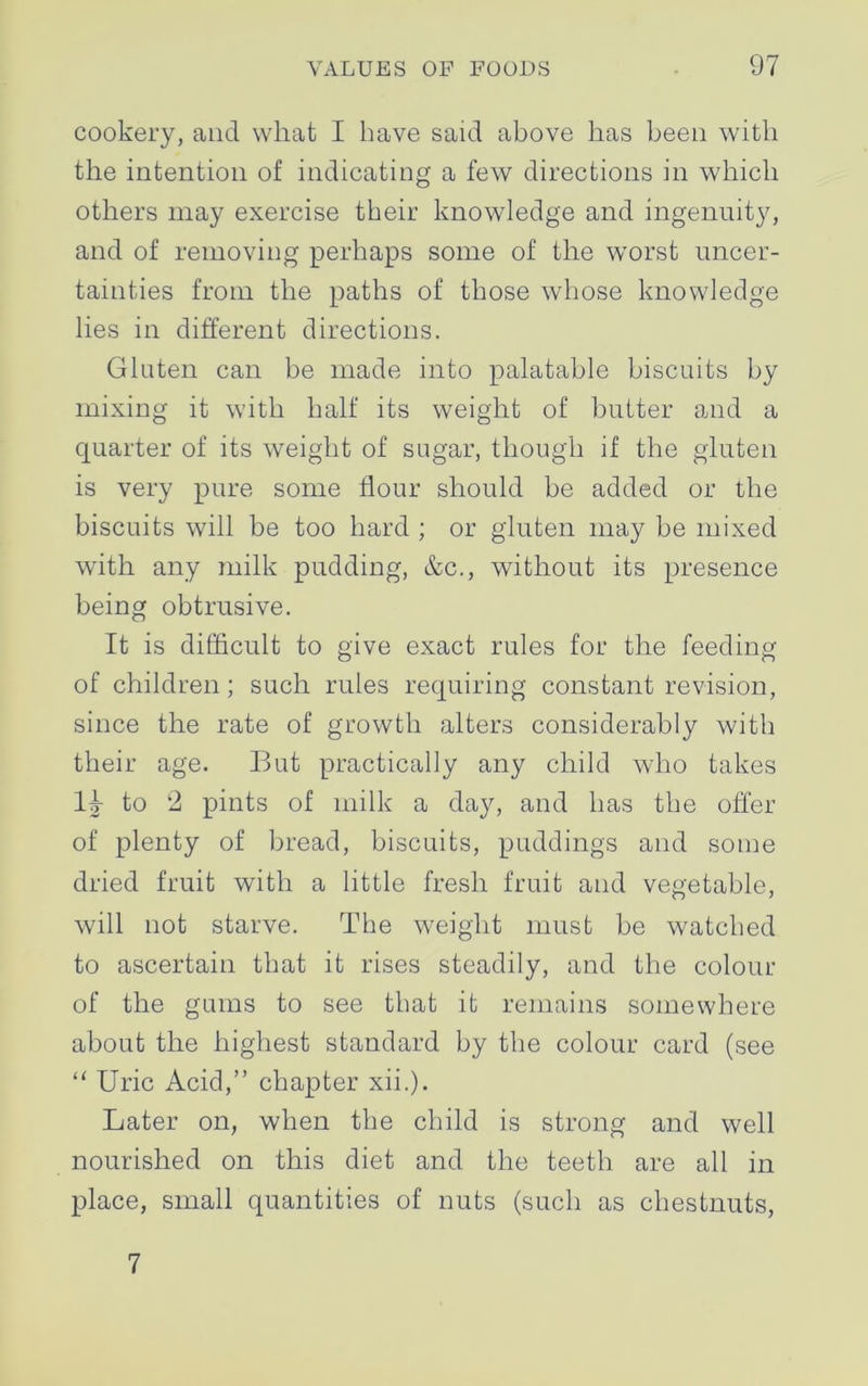 cookery, and what I have said above has been with the intention of indicating a few directions in which others may exercise their knowledge and ingenuity, and of removing perhaps some of the worst uncer- tainties from the paths of those whose knowledge lies in different directions. Gluten can be made into palatable biscuits by mixing it with half its weight of butter and a quarter of its weight of sugar, though if the gluten is very pure some flour should be added or the biscuits will be too hard ; or gluten may be mixed with any milk pudding, &c., without its presence being obtrusive. It is difficult to give exact rules for the feeding of children; such rules requiring constant revision, since the rate of growth alters considerably with their age. But practically any child who takes II- to 2 pints of milk a day, and has the offer of plenty of bread, biscuits, puddings and some dried fruit with a little fresh fruit and vegetable, will not starve. The weight must be watched to ascertain that it rises steadily, and the colour of the gums to see that it remains somewhere about the highest standard by the colour card (see “ Uric Acid,” chapter xii.). Later on, when the child is strong and well nourished on this diet and the teeth are all in place, small quantities of nuts (such as chestnuts, 7
