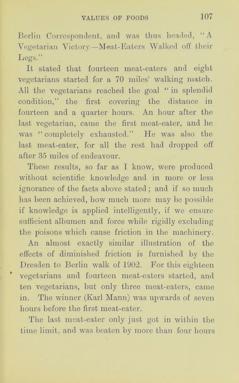 Berlin Correspondent, and was thus beaded, “A Vegetarian Victory—Meat-Eaters Walked off tlieir Legs.” It stated that fourteen meat-eaters and eight vegetarians started for a 70 miles’ walking match. All the vegetarians reached the goal “ in splendid condition,” the first covering the distance in fourteen and a quarter hours. An hour after the last vegetarian, came the first meat-eater, and he was “completely exhausted.” He was also the last meat-eater, for all the rest had dropped off after 35 miles of endeavour. These results, so far as I know, were produced without scientific knowledge and in more or less ignorance of the facts above stated ; and if so much has been achieved, how much more may be possible if knowledge is applied intelligently, if we ensure sufficient albumen and force while rigidly excluding the poisons which cause friction in the machinery. An almost exactly similar illustration of the effects of diminished friction is furnished by the Dresden to Berlin walk of 1902. For this eighteen vegetarians and fourteen meat-eaters started, and ten vegetarians, but only three meat-eaters, came in. The winner (Karl Mann) was upwards of seven hours before the first meat-eater. The last meat-eater only just got in within the time limit, and was beaten by more than four hours