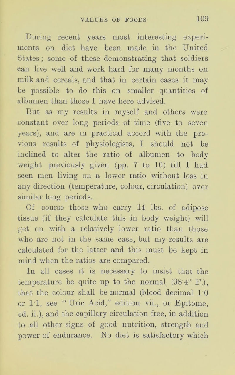 During recent years most interesting experi- ments on diet have been made in the United States; some of these demonstrating that soldiers can live well and work hard for many months on milk and cereals, and that in certain cases it may be possible to do this on smaller quantities of albumen than those I have here advised. But as my results in myself and others were constant over long periods of time (five to seven years), and are in practical accord with the pre- vious results of physiologists, I should not he inclined to alter the ratio of albumen to body weight previously given (pp. 7 to 10) till I had seen men living on a lower ratio without loss in any direction (temperature, colour, circulation) over similar long periods. Of course those who carry 14 lbs. of adipose tissue (if they calculate this in body weight) will get on with a relatively lower ratio than those who are not in the same case, but my results are calculated for the latter and this must be kept in mind when the ratios are compared. In all cases it is necessary to insist that the temperature be quite up to the normal (98'4° F.), that the colour shall be normal (blood decimal 1'0 or 1*1, see “ Uric Acid,” edition vii., or Epitome, ed. ii.), and the capillary circulation free, in addition to all other signs of good nutrition, strength and power of endurance. No diet is satisfactory which