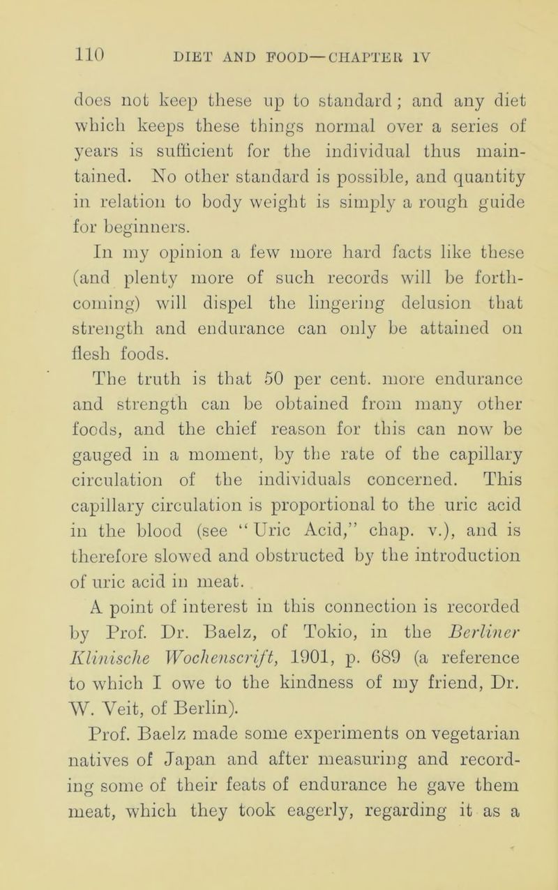 does not keep these up to standard ; and any diet which keeps these things normal over a series of years is sufficient for the individual thus main- tained. No other standard is possible, and quantity in relation to body weight is simply a rough guide for beginners. In my opinion a few more hard facts like these (and plenty more of such records will be forth- coming) will dispel the lingering delusion that strength and endurance can only be attained on flesh foods. The truth is that 50 per cent, more endurance and strength can be obtained from many other foods, and the chief reason for this can now be gauged in a moment, by the rate of the capillary circulation of the individuals concerned. This capillary circulation is proportional to the uric acid in the blood (see “ Uric Acid,” chap, v.), and is therefore slowed and obstructed by the introduction of uric acid in meat. A point of interest in this connection is recorded by Prof. Dr. Baelz, of Tokio, in the Berliner Klinische Wochenscrift, 1901, p. 689 (a reference to which I owe to the kindness of my friend, Dr. W. Veit, of Berlin). Prof. Baelz made some experiments on vegetarian natives of Japan and after measuring and record- ing some of their feats of endurance he gave them meat, which they took eagerly, regarding it as a