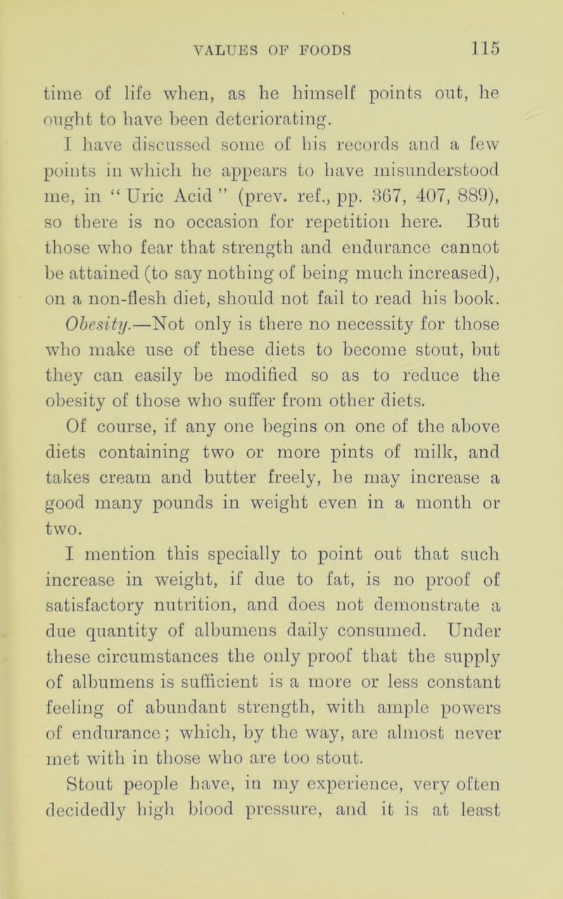 time of life when, as he himself points out, he ought to have been deteriorating. I have discussed some of his records and a few points in which he appears to have misunderstood me, in “ Uric Acid ” (prev. ref., pp. 367, 407, 889), so there is no occasion for repetition here. But those who fear that strength and endurance cannot be attained (to say nothing of being much increased), on a non-flesh diet, should not fail to read his book. Obesity.—Not only is there no necessity for those who make use of these diets to become stout, but they can easily he modified so as to reduce the obesity of those who suffer from other diets. Of course, if any one begins on one of the above diets containing two or more pints of milk, and takes cream and butter freely, he may increase a good many pounds in weight even in a month or two. I mention this specially to point out that such increase in weight, if due to fat, is no proof of satisfactory nutrition, and does not demonstrate a due quantity of albumens daily consumed. Under these circumstances the only proof that the supply of albumens is sufficient is a more or less constant feeling of abundant strength, with ample powers of endurance; which, by the way, are almost never met with in those who are too stout. Stout people have, in my experience, very often decidedly high blood pressure, and it is at lea-st
