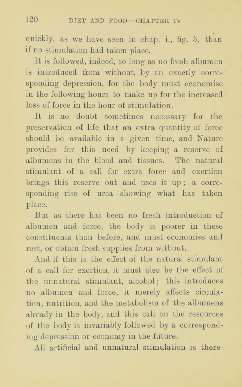quickly, as we have seen in chap, i., fig. 5, than if no stimulation had taken place. It is followed, indeed, so long as no fresh albumen is introduced from without, by an exactly corre- sponding depression, for the body must economise in the following hours to make up for the increased loss of force in the hour of stimulation. It is no doubt sometimes necessary for the preservation of life that an extra quantity of force should be available in a given time, and Nature provides for this need by keeping a reserve of albumens in the blood and tissues. The natural stimulant of a call for extra force and exertion brings this reserve out and uses it up ; a corre- sponding rise of urea showing what has taken place. But as there has been no fresh introduction of albumen and force, the body is poorer in these constituents than before, and must economise and rest, or obtain fresh supplies from without. And if this is the effect of the natural stimulant of a call for exertion, it must also be the effect of the unnatural stimulant, alcohol; this introduces no albumen and force, it merely affects circula- tion, nutrition, and the metabolism of the albumens already in the body, and this call on the resources of the body is invariably followed by a correspond- ing depression or economy in the future. All artificial and unnatural stimulation is there-