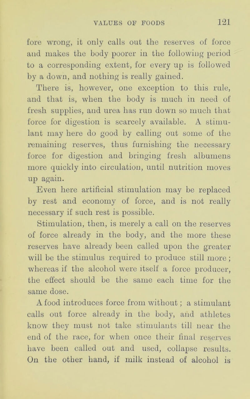 fore wrong, it only calls out the reserves of force and makes the body poorer in the following period to a corresponding extent, for every up is followed by a down, and nothing is really gained. There is, however, one exception to this rule, and that is, when the body is much in need of fresh supplies, and urea has run down so much that force for digestion is scarcely available. A stimu- lant may here do good by calling out some of the remaining reserves, thus furnishing the necessary force for digestion and bringing fresh albumens more quickly into circulation, until nutrition moves up again. Even here artificial stimulation may be replaced by rest and economy of force, and is not really necessary if such rest is possible. Stimulation, then, is merely a call on the reserves of force already in the body, and the more these reserves have already been called upon the greater will be the stimulus required to produce still more; whereas if the alcohol were itself a force producer, the effect should be the same each time for the same dose. A food introduces force from without; a stimulant calls out force already in the body, and athletes know they must not take stimulants till near the end of the race, for when once their final reserves have been called out and used, collapse results. On the other hand, if milk instead of alcohol is