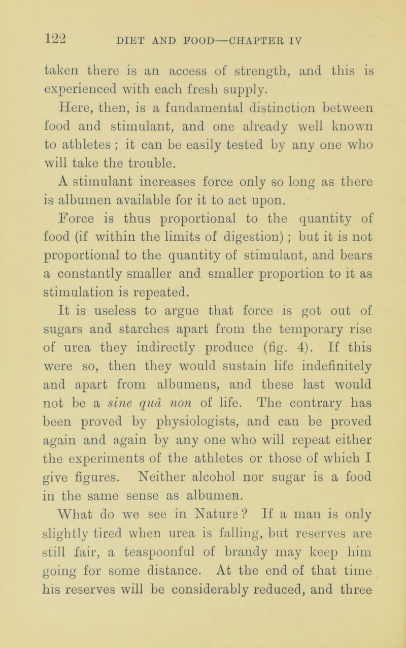 taken there is an access of strength, and this is experienced with each fresh supply. Here, then, is a fundamental distinction between food and stimulant, and one already well known to athletes ; it can be easily tested by any one who will take the trouble. A stimulant increases force only so long as there is albumen available for it to act upon. Force is thus proportional to the quantity of food (if within the limits of digestion); but it is not proportional to the quantity of stimulant, and bears a constantly smaller and smaller proportion to it as stimulation is repeated. It is useless to argue that force is got out of sugars and starches apart from the temporary rise of urea they indirectly produce (fig. 4). If this were so, then they would sustain life indefinitely and apart from albumens, and these last would not be a sine qua non of life. The contrary has been proved by physiologists, and can be proved again and again by any one who will repeat either the experiments of the athletes or those of which I give figures. Neither alcohol nor sugar is a food in the same sense as albumen. What do we see in Nature ? If a man is only slightly tired when urea is falling, but reserves are still fair, a teaspoonful of brandy may keep him going for some distance. At the end of that time Ins reserves will be considerably reduced, and three