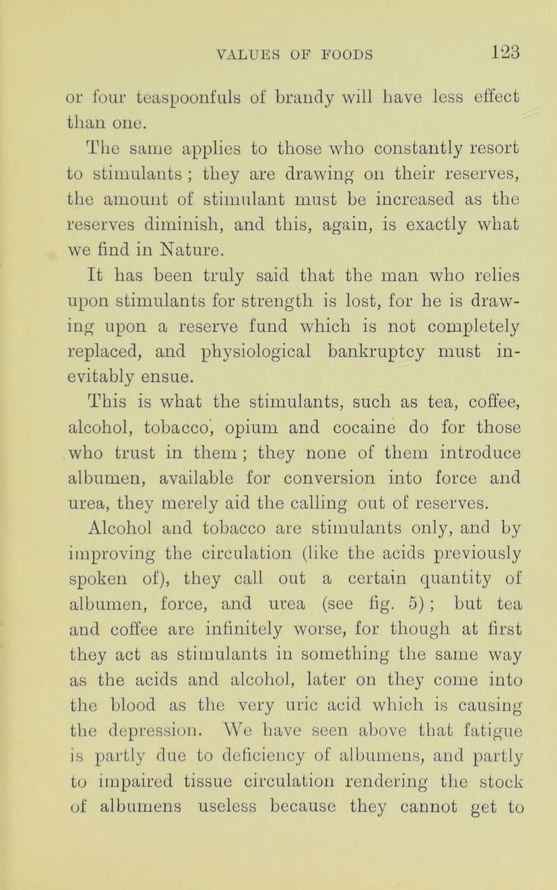 or four teaspoonfuls of brandy will have less effect than one. The same applies to those who constantly resort to stimulants ; they are drawing on their reserves, the amount of stimulant must be increased as the reserves diminish, and this, again, is exactly what we find in Nature. It has been truly said that the man who relies upon stimulants for strength is lost, for he is draw- ing upon a reserve fund which is not completely replaced, and physiological bankruptcy must in- evitably ensue. This is what the stimulants, such as tea, coffee, alcohol, tobacco, opium and cocaine do for those who trust in them ; they none of them introduce albumen, available for conversion into force and urea, they merely aid the calling out of reserves. Alcohol and tobacco are stimulants only, and by improving the circulation (like the acids previously spoken of), they call out a certain quantity of albumen, force, and urea (see fig. 5); but tea and coffee are infinitely worse, for though at first they act as stimulants in something the same way as the acids and alcohol, later on they come into the blood as the very uric acid which is causing the depression. We have seen above that fatigue is partly due to deficiency of albumens, and partly to impaired tissue circulation rendering the stock of albumens useless because they cannot get to