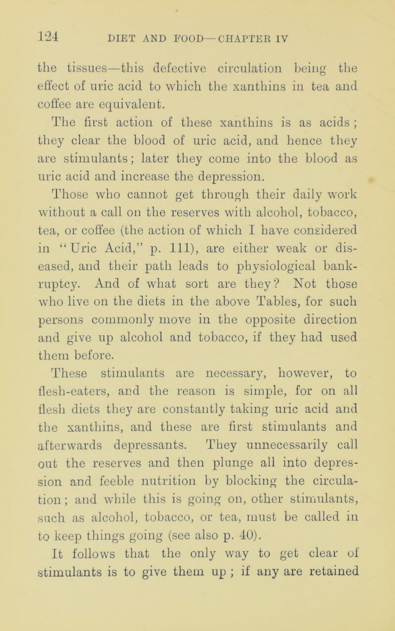 the tissues—this defective circulation being the effect of uric acid to which the xanthins in tea and coffee are equivalent. The first action of these xanthins is as acids ; they clear the blood of uric acid, and hence they are stimulants; later they come into the blood as uric acid and increase the depression. Those who cannot get through their daily work without a call on the reserves with alcohol, tobacco, tea, or coffee (the action of which I have considered in “ Uric Acid,” p. Ill), are either weak or dis- eased, and their path leads to physiological bank- ruptcy. And of what sort are they? Not those who live on the diets in the above Tables, for such persons commonly move in the opposite direction and give up alcohol and tobacco, if they had used them before. These stimulants are necessary, however, to flesh-eaters, and the reason is simple, for on all flesh diets they are constantly taking uric acid and the xanthins, and these are first stimulants and afterwards depressants. They unnecessarily call out the reserves and then plunge all into depres- sion and feeble nutrition by blocking the circula- tion; and while this is going on, other stimulants, such as alcohol, tobacco, or tea, must be called in to keep things going (see also p. 40). It follows that the only way to get clear of stimulants is to give them up ; if any are retained