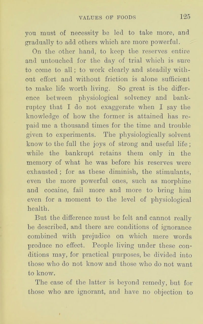 yon must of necessity be led to take more, and gradually to add others which are more powerful. On the other hand, to keep the reserves entire and untouched for the day of trial which is sure to come to all; to work clearly and steadily with- out effort and without friction is alone sufficient to make life worth living. So great is the differ- ence between physiological solvency and bank- ruptcy that I do not exaggerate when I say the knowledge of how the former is attained has re- paid me a thousand times for the time and trouble given to experiments. The physiologically solvent know to the full the joys of strong and useful life ; while the bankrupt retains them only in the memory of what he was before his reserves were exhausted ; for as these diminish, the stimulants, even the more powerful ones, such as morphine and cocaine, fail more and more to bring him even for a moment to the level of physiological health. But the difference must be felt and cannot really be described, and there are conditions of ignorance combined with prejudice on which mere words produce no effect. People living under these con- ditions may, for practical purposes, be divided into those who do not know and those who do not want to know. The case of the latter is beyond remedy, but for those who are ignorant, and have no objection to