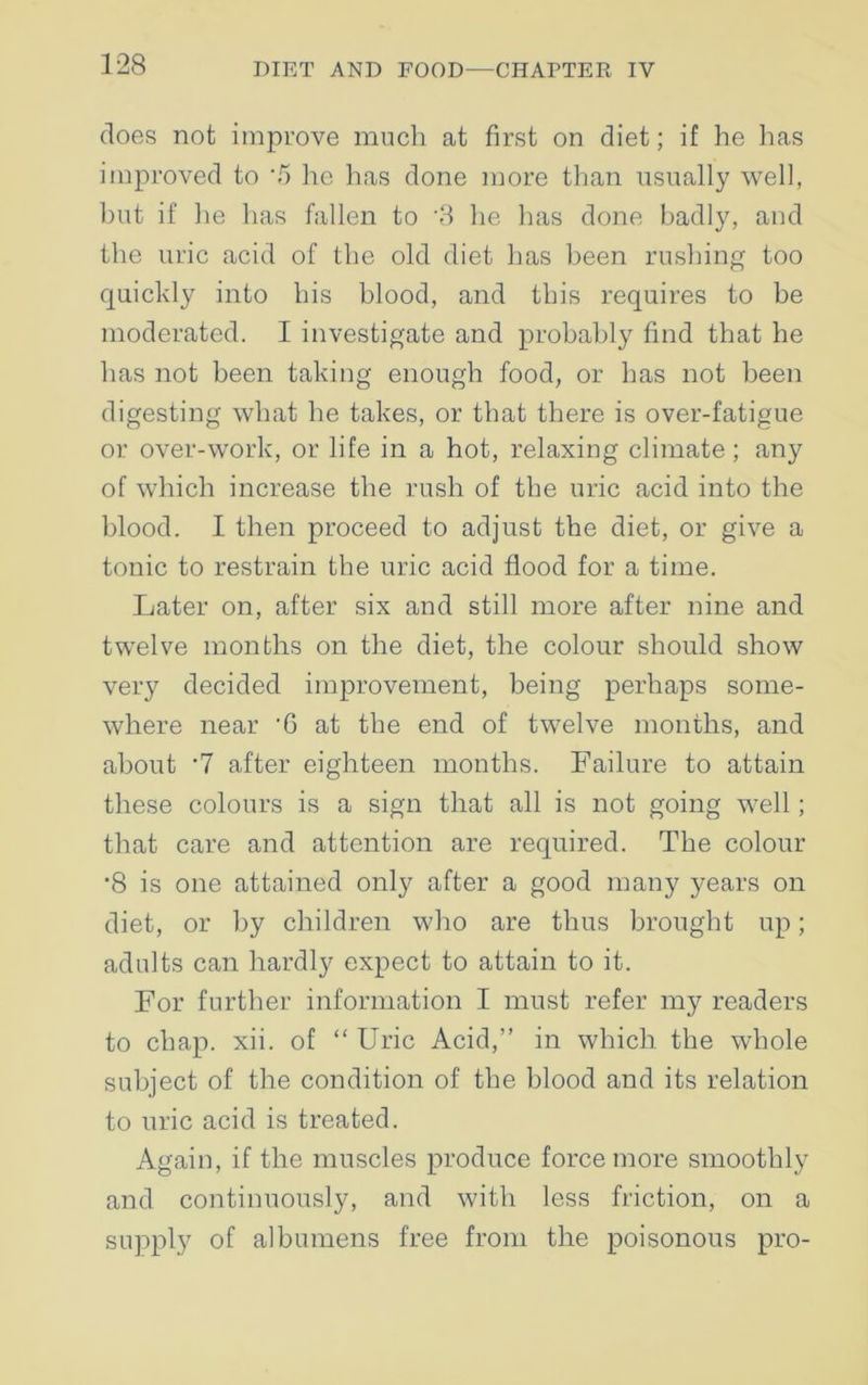 does not improve much at first on diet; if he has improved to ‘5 he has done more than usually well, but if he has fallen to '3 he has done badly, and the uric acid of the old diet has been rushing too quickly into his blood, and this requires to be moderated. I investigate and probably find that he has not been taking enough food, or has not been digesting what he takes, or that there is over-fatigue or over-work, or life in a hot, relaxing climate; any of which increase the rush of the uric acid into the blood. I then proceed to adjust the diet, or give a tonic to restrain the uric acid flood for a time. Later on, after six and still more after nine and twelve months on the diet, the colour should show very decided improvement, being perhaps some- where near '6 at the end of twelve months, and about '7 after eighteen months. Failure to attain these colours is a sign that all is not going well; that care and attention are required. The colour -8 is one attained only after a good many years on diet, or by children who are thus brought up; adults can hardly expect to attain to it. For further information I must refer my readers to chap. xii. of “ Uric Acid,” in which the whole subject of the condition of the blood and its relation to uric acid is treated. Again, if the muscles produce force more smoothly and continuously, and with less friction, on a supply of albumens free from the poisonous pro-
