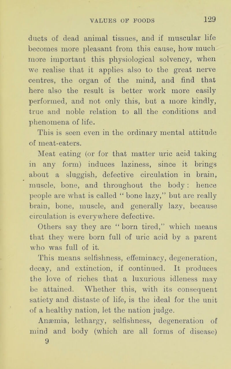 ducts of dead animal tissues, and if muscular life becomes more pleasant from this cause, how much more important this physiological solvency, when we realise that it applies also to the great nerve centres, the organ of the mind, and find that here also the result is better work more easily performed, and not only this, but a more kindly, true and noble relation to all the conditions and phenomena of life. This is seen even in the ordinary mental attitude of meat-eaters. Meat eating (or for that matter uric acid taking in any form) induces laziness, since it brings about a sluggish, defective circulation in brain, muscle, bone, and throughout the body : hence people are what is called “ bone lazy,” but are really brain, bone, muscle, and generally lazy, because circulation is everywhere defective. Others say they are “ born tired,” which means that they were born full of uric acid by a parent who was full of it. This means selfishness, effeminacy, degeneration, decay, and extinction, if continued. It produces the love of riches that a luxurious idleness may be attained. Whether this, with its consequent satiety and distaste of life, is the ideal for the unit of a healthy nation, let the nation judge. Anaemia, lethargy, selfishness, degeneration of mind and body (which are all forms of disease) 9