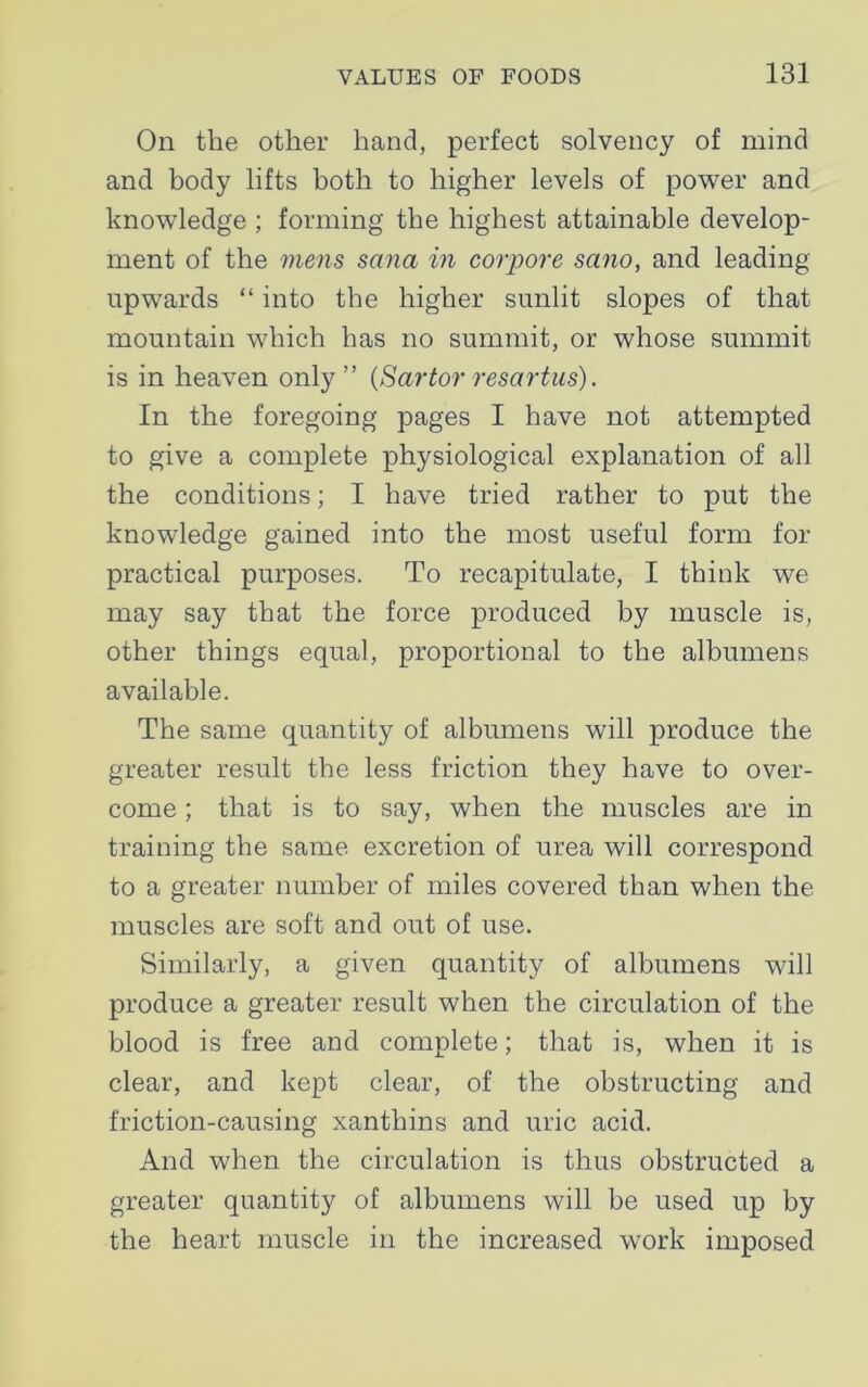 On the other hand, perfect solvency of mind and body lifts both to higher levels of power and knowledge ; forming the highest attainable develop- ment of the mens Sana in corpore sano, and leading upwards “ into the higher sunlit slopes of that mountain which has no summit, or whose summit is in heaven only” (Sartor resartus). In the foregoing pages I have not attempted to give a complete physiological explanation of all the conditions; I have tried rather to put the knowledge gained into the most useful form for practical purposes. To recapitulate, I think we may say that the force produced by muscle is, other things equal, proportional to the albumens available. The same quantity of albumens will produce the greater result the less friction they have to over- come ; that is to say, when the muscles are in training the same excretion of urea will correspond to a greater number of miles covered than when the muscles are soft and out of use. Similarly, a given quantity of albumens will produce a greater result when the circulation of the blood is free and complete; that is, when it is clear, and kept clear, of the obstructing and friction-causing xanthins and uric acid. And when the circulation is thus obstructed a greater quantity of albumens will be used up by the heart muscle in the increased work imposed