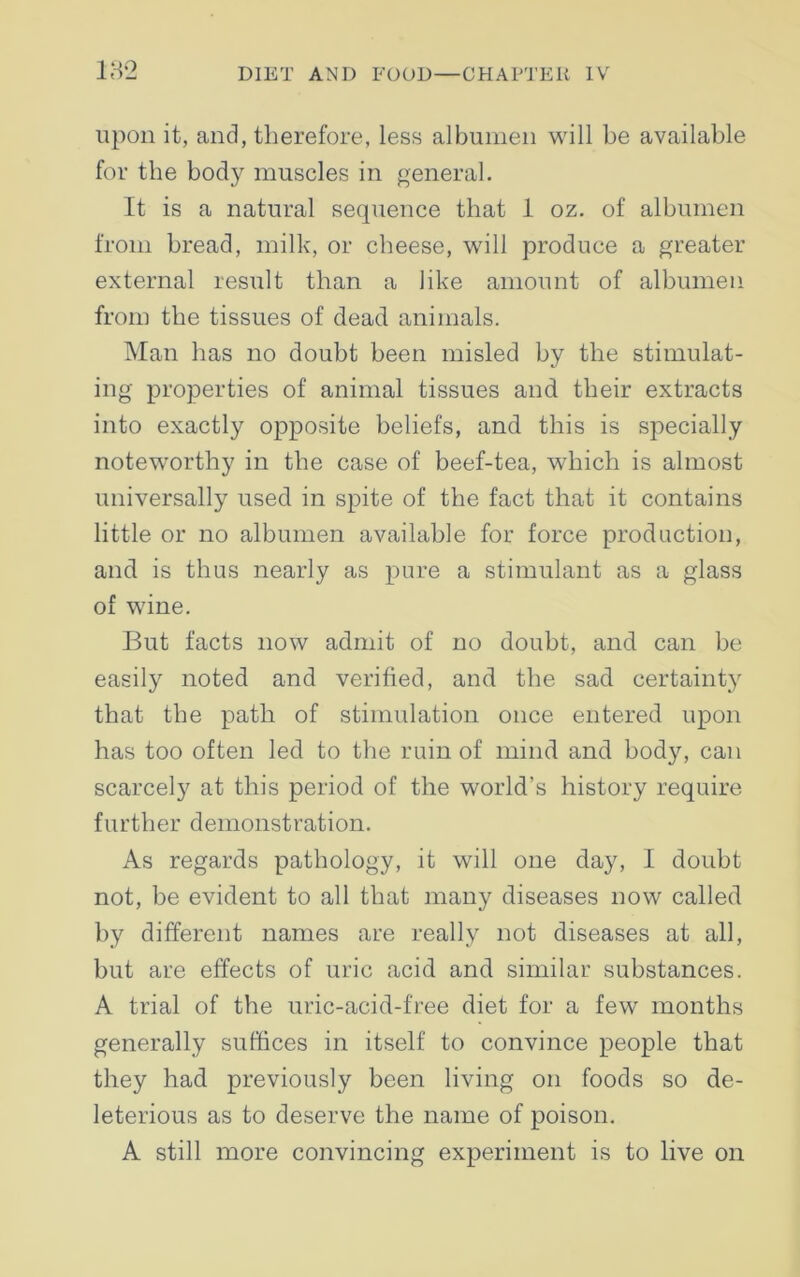 182 upon it, and, therefore, less albumen will be available for the body muscles in general. It is a natural sequence that 1 oz. of albumen from bread, milk, or cheese, will produce a greater external result than a like amount of albumen from the tissues of dead animals. Man has no doubt been misled by the stimulat- ing properties of animal tissues and their extracts into exactly opposite beliefs, and this is specially noteworthy in the case of beef-tea, which is almost universally used in spite of the fact that it contains little or no albumen available for force production, and is thus nearly as pure a stimulant as a glass of wine. But facts now admit of no doubt, and can be easily noted and verified, and the sad certainty that the path of stimulation once entered upon has too often led to the ruin of mind and body, can scarcely at this period of the world’s history require further demonstration. As regards pathology, it will one day, I doubt not, be evident to all that many diseases now called by different names are really not diseases at all, but are effects of uric acid and similar substances. A trial of the uric-acid-free diet for a few months generally suffices in itself to convince people that they had previously been living on foods so de- leterious as to deserve the name of poison. A still more convincing experiment is to live on